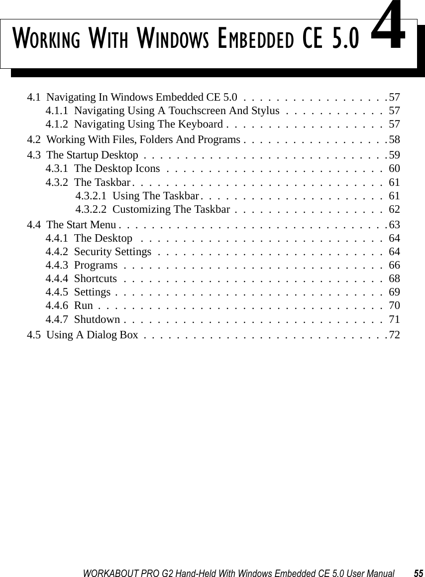 WORKABOUT PRO G2 Hand-Held With Windows Embedded CE 5.0 User Manual 55WORKING WITH WINDOWS EMBEDDED CE 5.0 44.1  Navigating In Windows Embedded CE 5.0..................574.1.1  Navigating Using A Touchscreen And Stylus . . . . . . . . . . . . 574.1.2  Navigating Using The Keyboard...................574.2  Working With Files, Folders And Programs..................584.3  The Startup Desktop..............................594.3.1  The Desktop Icons..........................604.3.2  The Taskbar..............................614.3.2.1  Using The Taskbar......................614.3.2.2  Customizing The Taskbar..................624.4  The Start Menu.................................634.4.1  The Desktop .............................644.4.2  Security Settings...........................644.4.3  Programs...............................664.4.4  Shortcuts...............................684.4.5  Settings................................694.4.6  Run..................................704.4.7  Shutdown...............................714.5  Using A Dialog Box..............................72