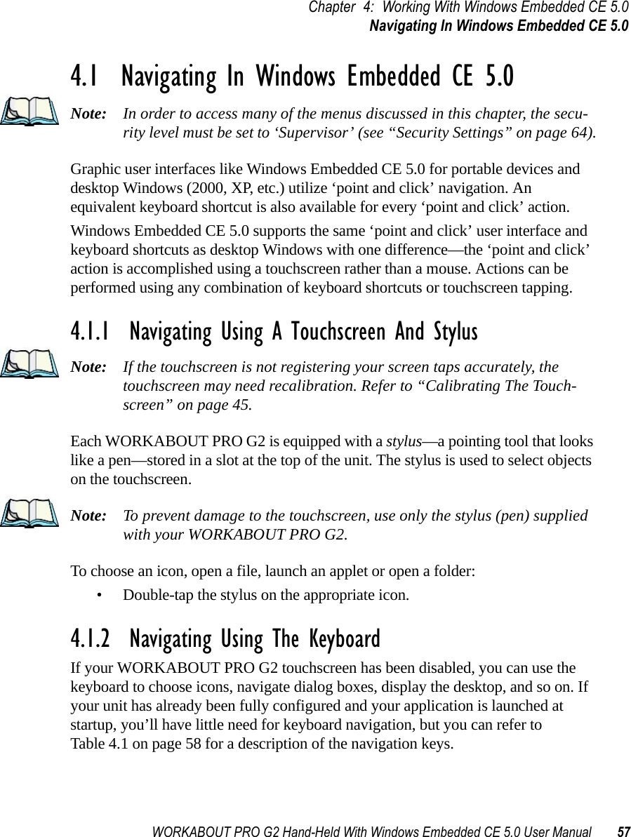 WORKABOUT PRO G2 Hand-Held With Windows Embedded CE 5.0 User Manual 57Chapter 4: Working With Windows Embedded CE 5.0Navigating In Windows Embedded CE 5.04.1  Navigating In Windows Embedded CE 5.0 Note: In order to access many of the menus discussed in this chapter, the secu-rity level must be set to ‘Supervisor’ (see “Security Settings” on page 64).Graphic user interfaces like Windows Embedded CE 5.0 for portable devices and desktop Windows (2000, XP, etc.) utilize ‘point and click’ navigation. An equivalent keyboard shortcut is also available for every ‘point and click’ action.Windows Embedded CE 5.0 supports the same ‘point and click’ user interface and keyboard shortcuts as desktop Windows with one difference—the ‘point and click’ action is accomplished using a touchscreen rather than a mouse. Actions can be performed using any combination of keyboard shortcuts or touchscreen tapping. 4.1.1  Navigating Using A Touchscreen And StylusNote: If the touchscreen is not registering your screen taps accurately, the touchscreen may need recalibration. Refer to “Calibrating The Touch-screen” on page 45.Each WORKABOUT PRO G2 is equipped with a stylus—a pointing tool that looks like a pen—stored in a slot at the top of the unit. The stylus is used to select objects on the touchscreen.Note: To prevent damage to the touchscreen, use only the stylus (pen) supplied with your WORKABOUT PRO G2.To choose an icon, open a file, launch an applet or open a folder:• Double-tap the stylus on the appropriate icon.4.1.2  Navigating Using The KeyboardIf your WORKABOUT PRO G2 touchscreen has been disabled, you can use the keyboard to choose icons, navigate dialog boxes, display the desktop, and so on. If your unit has already been fully configured and your application is launched at startup, you’ll have little need for keyboard navigation, but you can refer to Table 4.1 on page 58 for a description of the navigation keys.