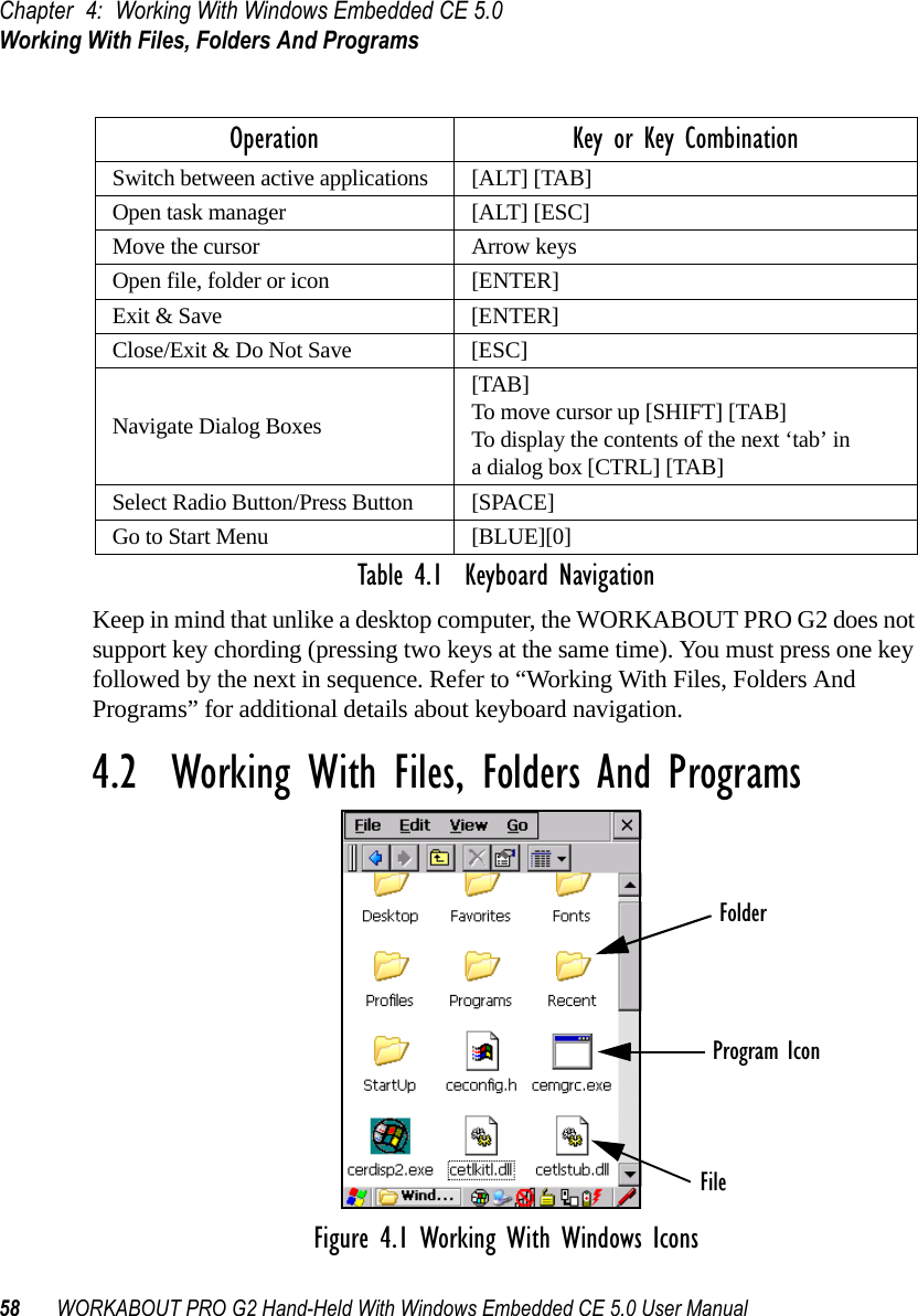 Chapter 4: Working With Windows Embedded CE 5.0Working With Files, Folders And Programs58 WORKABOUT PRO G2 Hand-Held With Windows Embedded CE 5.0 User ManualTable 4.1  Keyboard NavigationKeep in mind that unlike a desktop computer, the WORKABOUT PRO G2 does not support key chording (pressing two keys at the same time). You must press one key followed by the next in sequence. Refer to “Working With Files, Folders And Programs” for additional details about keyboard navigation.4.2  Working With Files, Folders And ProgramsFigure 4.1 Working With Windows IconsOperation Key or Key CombinationSwitch between active applications [ALT] [TAB]Open task manager [ALT] [ESC]Move the cursor Arrow keysOpen file, folder or icon [ENTER]Exit &amp; Save [ENTER]Close/Exit &amp; Do Not Save [ESC]Navigate Dialog Boxes[TAB]To move cursor up [SHIFT] [TAB]To display the contents of the next ‘tab’ in a dialog box [CTRL] [TAB]Select Radio Button/Press Button [SPACE]Go to Start Menu [BLUE][0]FolderFileProgram Icon