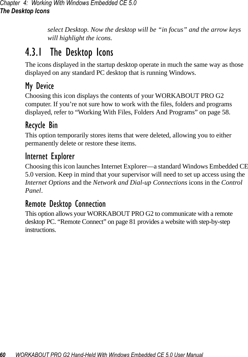 Chapter 4: Working With Windows Embedded CE 5.0The Desktop Icons60 WORKABOUT PRO G2 Hand-Held With Windows Embedded CE 5.0 User Manualselect Desktop. Now the desktop will be “in focus” and the arrow keys will highlight the icons.4.3.1  The Desktop IconsThe icons displayed in the startup desktop operate in much the same way as those displayed on any standard PC desktop that is running Windows.My DeviceChoosing this icon displays the contents of your WORKABOUT PRO G2 computer. If you’re not sure how to work with the files, folders and programs displayed, refer to “Working With Files, Folders And Programs” on page 58.Recycle BinThis option temporarily stores items that were deleted, allowing you to either permanently delete or restore these items.Internet ExplorerChoosing this icon launches Internet Explorer—a standard Windows Embedded CE 5.0 version. Keep in mind that your supervisor will need to set up access using the Internet Options and the Network and Dial-up Connections icons in the Control Panel. Remote Desktop ConnectionThis option allows your WORKABOUT PRO G2 to communicate with a remote desktop PC. “Remote Connect” on page 81 provides a website with step-by-step instructions. 