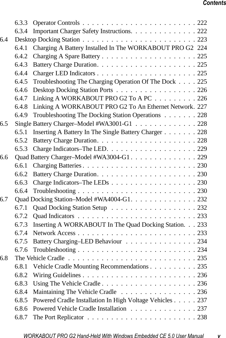 WORKABOUT PRO G2 Hand-Held With Windows Embedded CE 5.0 User Manual vContents6.3.3 Operator Controls........................2226.3.4 Important Charger Safety Instructions..............2226.4 Desktop Docking Station........................2236.4.1 Charging A Battery Installed In The WORKABOUT PRO G2 2246.4.2 Charging A Spare Battery....................2256.4.3 Battery Charge Duration.....................2256.4.4 Charger LED Indicators.....................2256.4.5 Troubleshooting The Charging Operation Of The Dock . . . . 2256.4.6 Desktop Docking Station Ports.................2266.4.7 Linking A WORKABOUT PRO G2 To A PC.........2266.4.8 Linking A WORKABOUT PRO G2 To An Ethernet Network. 2276.4.9 Troubleshooting The Docking Station Operations .......2286.5 Single Battery Charger–Model #WA3001-G1 .............2286.5.1 Inserting A Battery In The Single Battery Charger.......2286.5.2 Battery Charge Duration.....................2286.5.3 Charge Indicators–The LED...................2296.6 Quad Battery Charger–Model #WA3004-G1 ..............2296.6.1 Charging Batteries........................2306.6.2 Battery Charge Duration.....................2306.6.3 Charge Indicators–The LEDs..................2306.6.4 Troubleshooting . . . ......................2306.7 Quad Docking Station–Model #WA4004-G1..............2326.7.1 Quad Docking Station Setup ..................2326.7.2 Quad Indicators.........................2336.7.3 Inserting A WORKABOUT In The Quad Docking Station. . . 2336.7.4 Network Access.........................2336.7.5 Battery Charging–LED Behaviour...............2346.7.6 Troubleshooting . . . ......................2346.8 The Vehicle Cradle...........................2356.8.1 Vehicle Cradle Mounting Recommendations . .........2356.8.2 Wiring Guidelines........................2366.8.3 Using The Vehicle Cradle....................2366.8.4 Maintaining The Vehicle Cradle ................2366.8.5 Powered Cradle Installation In High Voltage Vehicles . . . . . 2376.8.6 Powered Vehicle Cradle Installation ..............2376.8.7 The Port Replicator.......................238