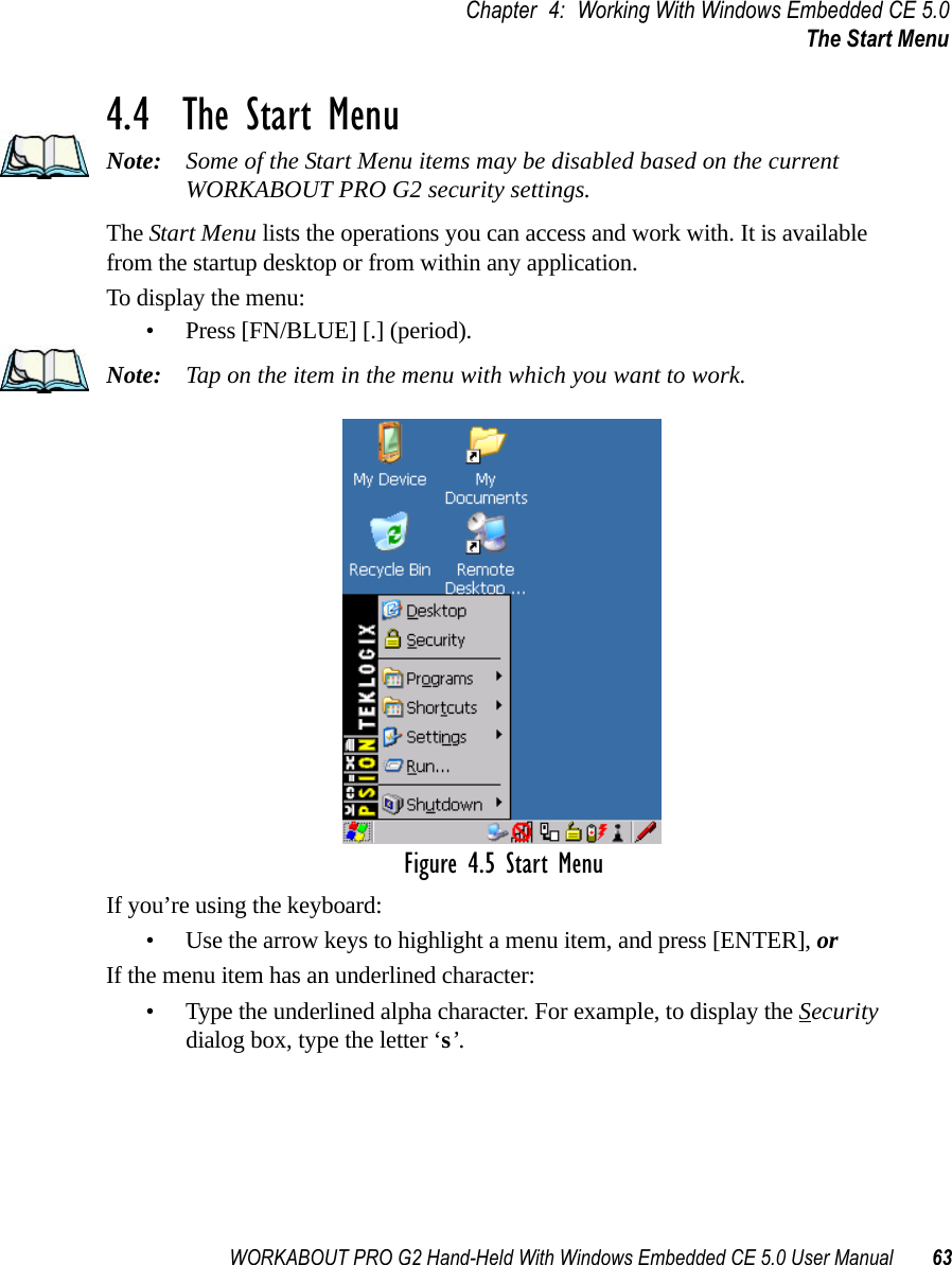 WORKABOUT PRO G2 Hand-Held With Windows Embedded CE 5.0 User Manual 63Chapter 4: Working With Windows Embedded CE 5.0The Start Menu4.4  The Start MenuNote: Some of the Start Menu items may be disabled based on the current WORKABOUT PRO G2 security settings.The Start Menu lists the operations you can access and work with. It is available from the startup desktop or from within any application.To display the menu:• Press [FN/BLUE] [.] (period).Note: Tap on the item in the menu with which you want to work.Figure 4.5 Start MenuIf you’re using the keyboard:• Use the arrow keys to highlight a menu item, and press [ENTER], or If the menu item has an underlined character:• Type the underlined alpha character. For example, to display the Security dialog box, type the letter ‘s’.