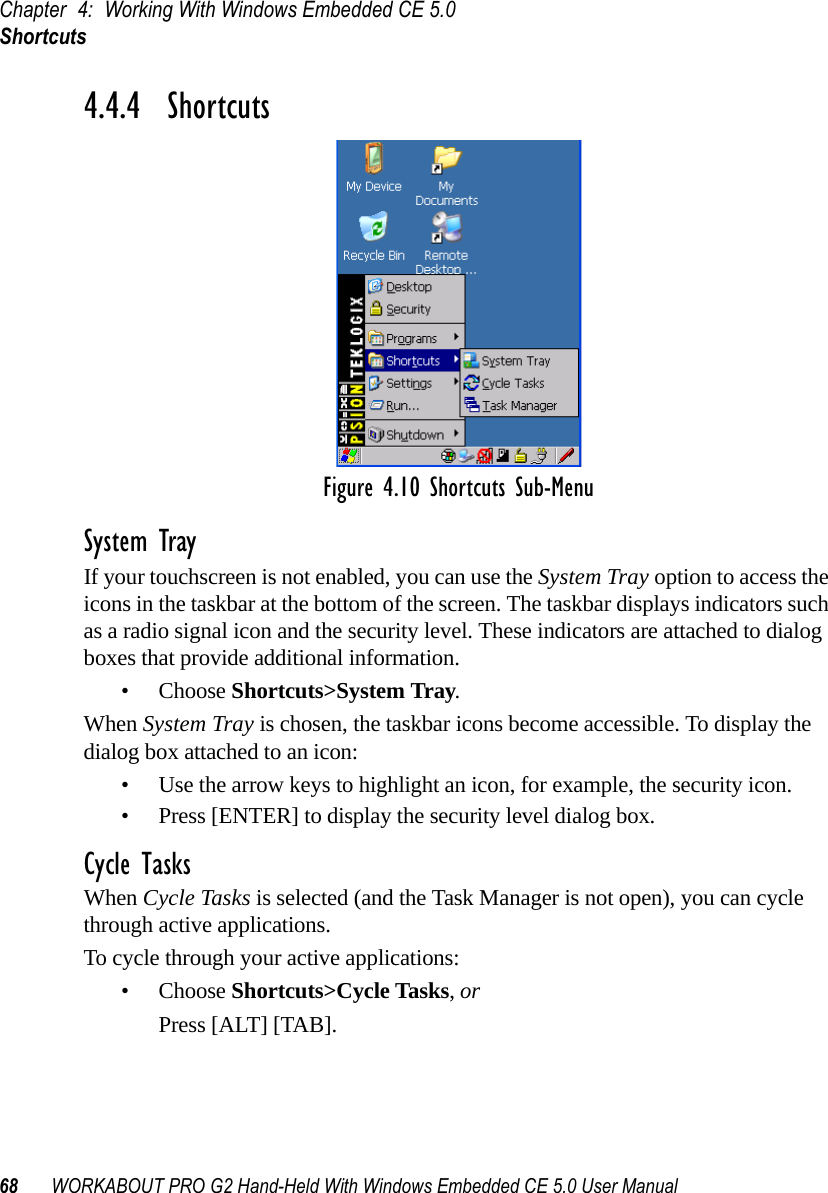 Chapter 4: Working With Windows Embedded CE 5.0Shortcuts68 WORKABOUT PRO G2 Hand-Held With Windows Embedded CE 5.0 User Manual4.4.4  ShortcutsFigure 4.10 Shortcuts Sub-MenuSystem TrayIf your touchscreen is not enabled, you can use the System Tray option to access the icons in the taskbar at the bottom of the screen. The taskbar displays indicators such as a radio signal icon and the security level. These indicators are attached to dialog boxes that provide additional information. • Choose Shortcuts&gt;System Tray.When System Tray is chosen, the taskbar icons become accessible. To display the dialog box attached to an icon:• Use the arrow keys to highlight an icon, for example, the security icon.• Press [ENTER] to display the security level dialog box.Cycle TasksWhen Cycle Tasks is selected (and the Task Manager is not open), you can cycle through active applications. To cycle through your active applications:• Choose Shortcuts&gt;Cycle Tasks, or Press [ALT] [TAB].