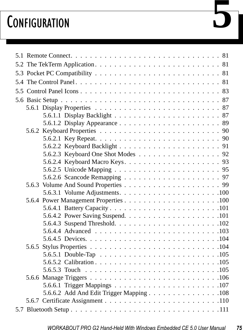 WORKABOUT PRO G2 Hand-Held With Windows Embedded CE 5.0 User Manual 75CONFIGURATION 55.1  Remote Connect...............................815.2  The TekTerm Application..........................815.3  Pocket PC Compatibility..........................815.4  The Control Panel..............................815.5  Control Panel Icons.............................835.6  Basic Setup.................................875.6.1  Display Properties ..........................875.6.1.1  Display Backlight......................875.6.1.2  Display Appearance.....................895.6.2  Keyboard Properties . . . . . . . . . . . . . . . . . . . . . . . . . 905.6.2.1  Key Repeat..........................905.6.2.2  Keyboard Backlight.....................915.6.2.3  Keyboard One Shot Modes.................925.6.2.4  Keyboard Macro Keys....................935.6.2.5  Unicode Mapping......................955.6.2.6  Scancode Remapping....................975.6.3  Volume And Sound Properties . . . . . . . . . . . . . . . . . . . . 995.6.3.1  Volume Adjustments.....................1005.6.4  Power Management Properties....................1005.6.4.1  Battery Capacity.......................1015.6.4.2  Power Saving Suspend....................1015.6.4.3  Suspend Threshold......................1025.6.4.4  Advanced ..........................1035.6.4.5  Devices............................1045.6.5  Stylus Properties...........................1045.6.5.1  Double-Tap . . . . . . . . . . . . . . . . . . . . . . . . .1055.6.5.2  Calibration..........................1055.6.5.3  Touch ............................1055.6.6  Manage Triggers...........................1065.6.6.1  Trigger Mappings......................1075.6.6.2  Add And Edit Trigger Mapping . . . . . . . . . . . . . . .1085.6.7  Certificate Assignment........................1105.7  Bluetooth Setup...............................111
