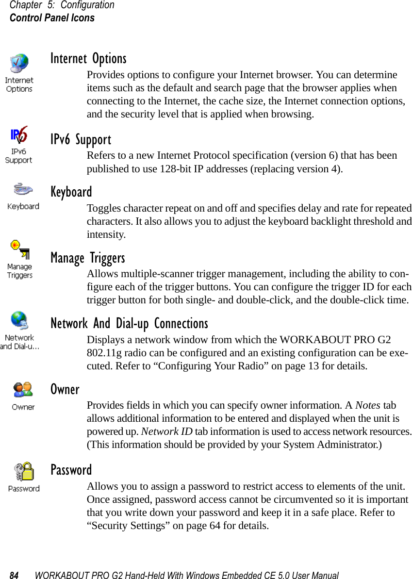 Chapter 5: ConfigurationControl Panel Icons84 WORKABOUT PRO G2 Hand-Held With Windows Embedded CE 5.0 User ManualInternet OptionsProvides options to configure your Internet browser. You can determine items such as the default and search page that the browser applies when connecting to the Internet, the cache size, the Internet connection options, and the security level that is applied when browsing.IPv6 SupportRefers to a new Internet Protocol specification (version 6) that has been published to use 128-bit IP addresses (replacing version 4).KeyboardToggles character repeat on and off and specifies delay and rate for repeated characters. It also allows you to adjust the keyboard backlight threshold and intensity.Manage TriggersAllows multiple-scanner trigger management, including the ability to con-figure each of the trigger buttons. You can configure the trigger ID for each trigger button for both single- and double-click, and the double-click time.Network And Dial-up ConnectionsDisplays a network window from which the WORKABOUT PRO G2 802.11g radio can be configured and an existing configuration can be exe-cuted. Refer to “Configuring Your Radio” on page 13 for details.Owner Provides fields in which you can specify owner information. A Notes tab allows additional information to be entered and displayed when the unit is powered up. Network ID tab information is used to access network resources. (This information should be provided by your System Administrator.)PasswordAllows you to assign a password to restrict access to elements of the unit. Once assigned, password access cannot be circumvented so it is important that you write down your password and keep it in a safe place. Refer to “Security Settings” on page 64 for details.