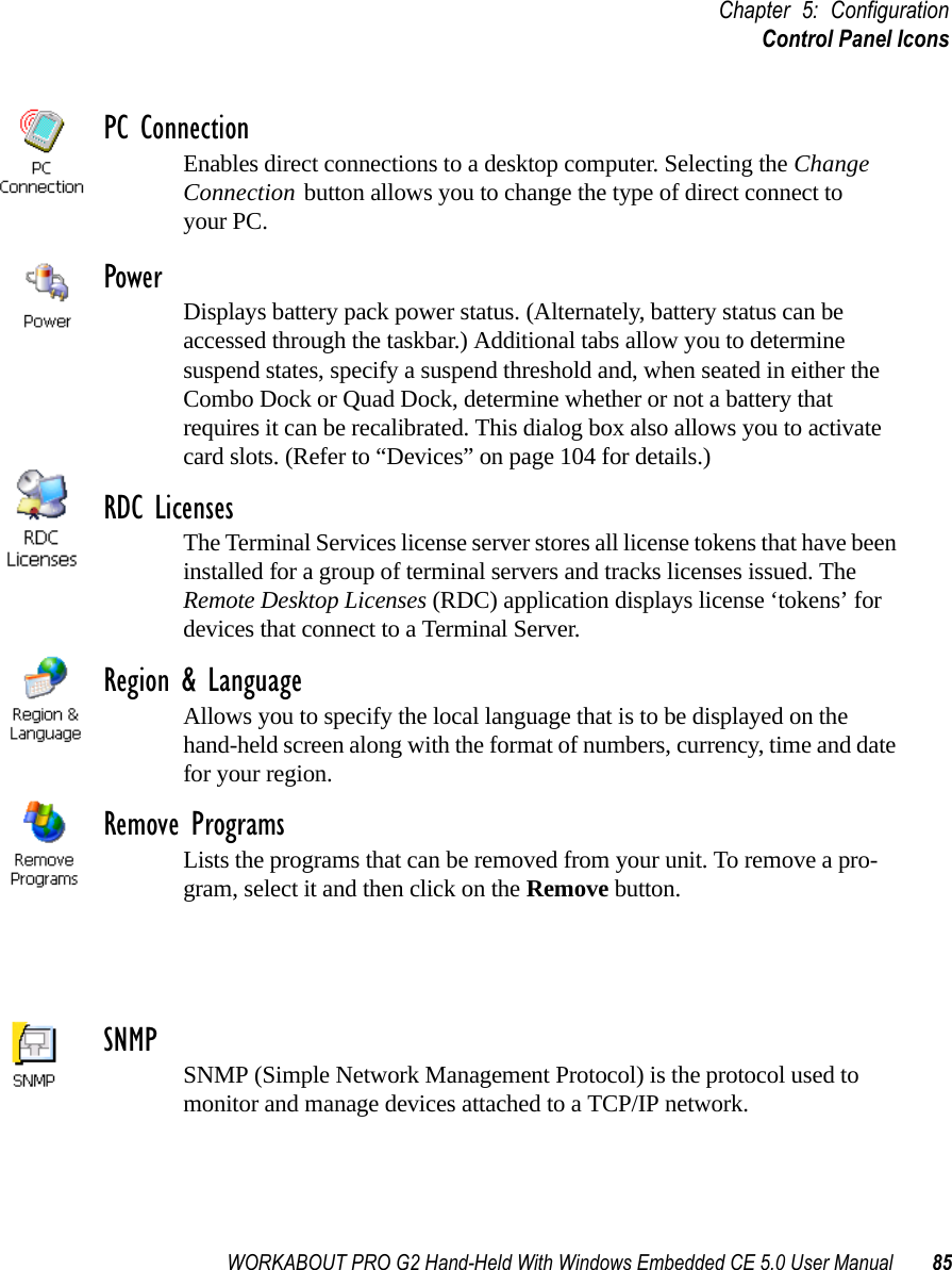 WORKABOUT PRO G2 Hand-Held With Windows Embedded CE 5.0 User Manual 85Chapter 5: ConfigurationControl Panel IconsPC ConnectionEnables direct connections to a desktop computer. Selecting the Change Connection button allows you to change the type of direct connect to your PC.Power Displays battery pack power status. (Alternately, battery status can be accessed through the taskbar.) Additional tabs allow you to determine suspend states, specify a suspend threshold and, when seated in either the Combo Dock or Quad Dock, determine whether or not a battery that requires it can be recalibrated. This dialog box also allows you to activate card slots. (Refer to “Devices” on page 104 for details.) RDC LicensesThe Terminal Services license server stores all license tokens that have been installed for a group of terminal servers and tracks licenses issued. The Remote Desktop Licenses (RDC) application displays license ‘tokens’ for devices that connect to a Terminal Server.Region &amp; LanguageAllows you to specify the local language that is to be displayed on the hand-held screen along with the format of numbers, currency, time and date for your region. Remove ProgramsLists the programs that can be removed from your unit. To remove a pro-gram, select it and then click on the Remove button.SNMP SNMP (Simple Network Management Protocol) is the protocol used to monitor and manage devices attached to a TCP/IP network.