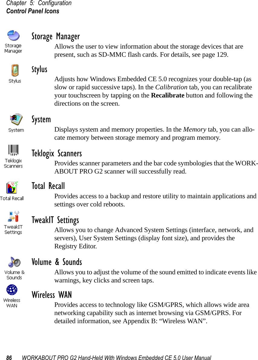 Chapter 5: ConfigurationControl Panel Icons86 WORKABOUT PRO G2 Hand-Held With Windows Embedded CE 5.0 User ManualStorage ManagerAllows the user to view information about the storage devices that are present, such as SD-MMC flash cards. For details, see page 129.Stylus Adjusts how Windows Embedded CE 5.0 recognizes your double-tap (as slow or rapid successive taps). In the Calibration tab, you can recalibrate your touchscreen by tapping on the Recalibrate button and following the directions on the screen.System Displays system and memory properties. In the Memory tab, you can allo-cate memory between storage memory and program memory.Teklogix ScannersProvides scanner parameters and the bar code symbologies that the WORK-ABOUT PRO G2 scanner will successfully read.Total RecallProvides access to a backup and restore utility to maintain applications and settings over cold reboots.TweakIT SettingsAllows you to change Advanced System Settings (interface, network, and servers), User System Settings (display font size), and provides the Registry Editor.Volume &amp; SoundsAllows you to adjust the volume of the sound emitted to indicate events like warnings, key clicks and screen taps. Wireless WANProvides access to technology like GSM/GPRS, which allows wide area networking capability such as internet browsing via GSM/GPRS. For detailed information, see Appendix B: “Wireless WAN”.