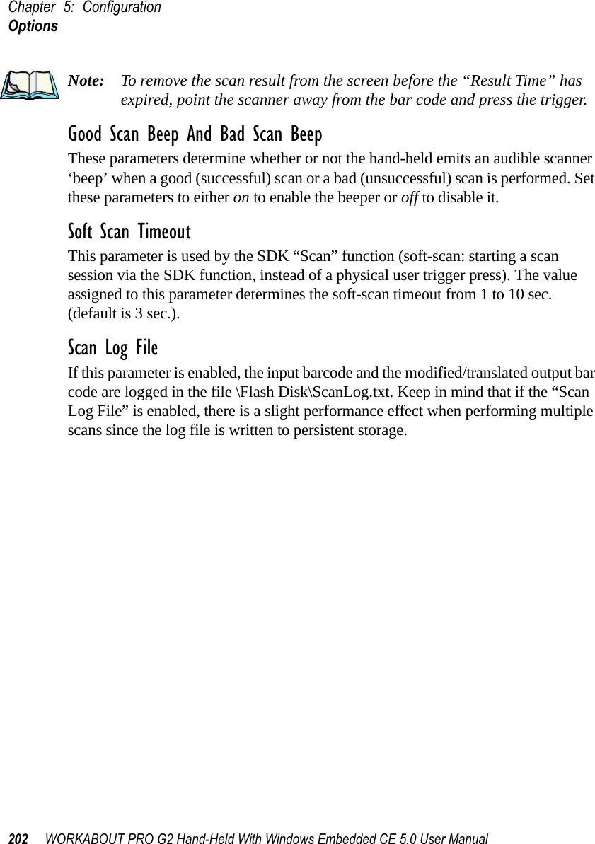 Chapter 5: ConfigurationOptions202 WORKABOUT PRO G2 Hand-Held With Windows Embedded CE 5.0 User ManualNote: To remove the scan result from the screen before the “Result Time” has expired, point the scanner away from the bar code and press the trigger.Good Scan Beep And Bad Scan BeepThese parameters determine whether or not the hand-held emits an audible scanner ‘beep’ when a good (successful) scan or a bad (unsuccessful) scan is performed. Set these parameters to either on to enable the beeper or off to disable it.Soft Scan TimeoutThis parameter is used by the SDK “Scan” function (soft-scan: starting a scan session via the SDK function, instead of a physical user trigger press). The value assigned to this parameter determines the soft-scan timeout from 1 to 10 sec. (default is 3 sec.). Scan Log FileIf this parameter is enabled, the input barcode and the modified/translated output bar code are logged in the file \Flash Disk\ScanLog.txt. Keep in mind that if the “Scan Log File” is enabled, there is a slight performance effect when performing multiple scans since the log file is written to persistent storage.