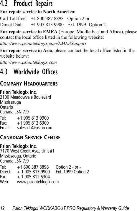 12 Psion Teklogix WORKABOUT PRO Regulatory &amp; Warranty Guide4.2  Product RepairsFor repair service in North America:Call Toll free: +1 800 387 8898 Option 2 or Direct Dial: +1 905 813 9900 Ext. 1999 Option 2.For repair service in EMEA (Europe, Middle East and Africa), please contact the local office listed in the following website:http://www.psionteklogix.com/EMEASupportFor repair service in Asia, please contact the local office listed in the website below:http://www.psionteklogix.com4.3  Worldwide OfficesCOMPANY HEADQUARTERSPsion Teklogix Inc.2100 Meadowvale BoulevardMississaugaOntarioCanada L5N 7J9Tel: +1 905 813 9900Fax: +1 905 812 6300Email: salescdn@psion.comCANADIAN SERVICE CENTREPsion Teklogix Inc.7170 West Credit Ave., Unit #1Mississauga, OntarioCanada L5N 7J9Tel: +1 800 387 8898 Option 2 - or -Direct: + 1 905 813 9900 Ext. 1999 Option 2Fax: + 1 905 812 6304Web: www.psionteklogix.com