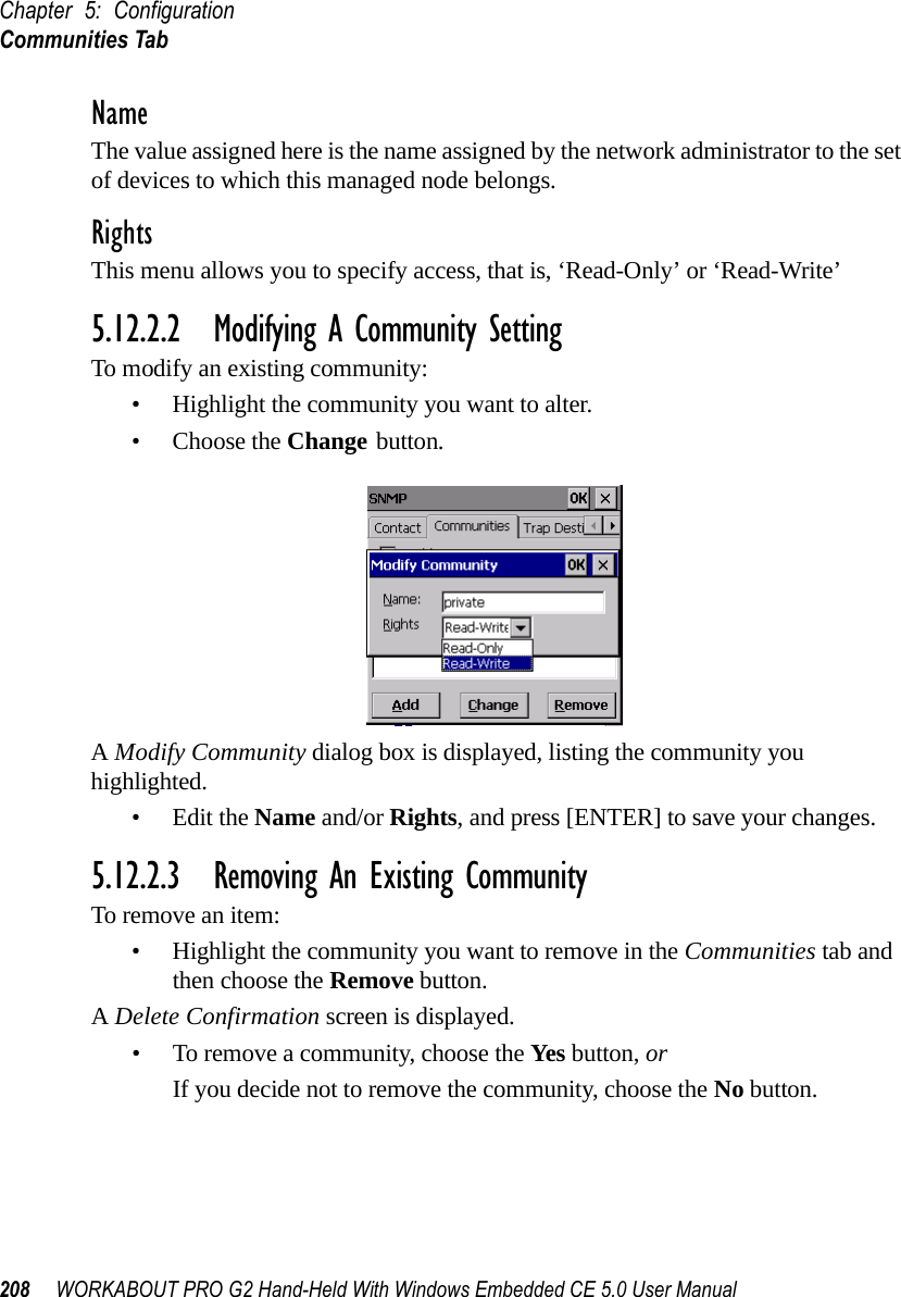 Chapter 5: ConfigurationCommunities Tab208 WORKABOUT PRO G2 Hand-Held With Windows Embedded CE 5.0 User ManualNameThe value assigned here is the name assigned by the network administrator to the set of devices to which this managed node belongs.RightsThis menu allows you to specify access, that is, ‘Read-Only’ or ‘Read-Write’5.12.2.2 Modifying A Community SettingTo modify an existing community:• Highlight the community you want to alter.• Choose the Change button.A Modify Community dialog box is displayed, listing the community you highlighted.•Edit the Name and/or Rights, and press [ENTER] to save your changes.5.12.2.3 Removing An Existing CommunityTo remove an item:• Highlight the community you want to remove in the Communities tab and then choose the Remove button.A Delete Confirmation screen is displayed. • To remove a community, choose the Yes button, orIf you decide not to remove the community, choose the No button.