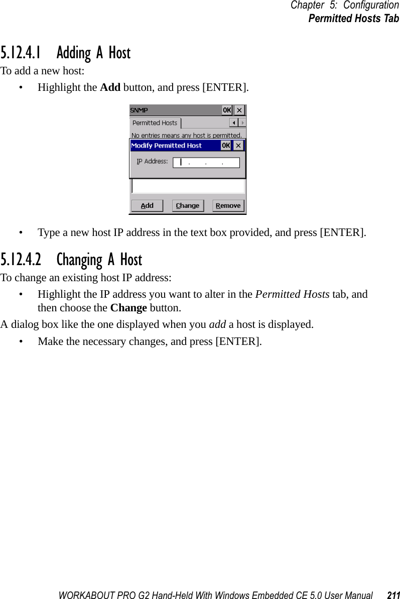 WORKABOUT PRO G2 Hand-Held With Windows Embedded CE 5.0 User Manual 211Chapter 5: ConfigurationPermitted Hosts Tab5.12.4.1 Adding A HostTo add a new host:• Highlight the Add button, and press [ENTER].• Type a new host IP address in the text box provided, and press [ENTER].5.12.4.2 Changing A HostTo change an existing host IP address:• Highlight the IP address you want to alter in the Permitted Hosts tab, and then choose the Change button.A dialog box like the one displayed when you add a host is displayed.• Make the necessary changes, and press [ENTER].