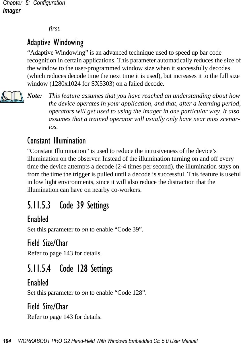 Chapter 5: ConfigurationImager194 WORKABOUT PRO G2 Hand-Held With Windows Embedded CE 5.0 User Manualfirst.Adaptive Windowing“Adaptive Windowing” is an advanced technique used to speed up bar code recognition in certain applications. This parameter automatically reduces the size of the window to the user-programmed window size when it successfully decodes (which reduces decode time the next time it is used), but increases it to the full size window (1280x1024 for SX5303) on a failed decode.Note: This feature assumes that you have reached an understanding about how the device operates in your application, and that, after a learning period, operators will get used to using the imager in one particular way. It also assumes that a trained operator will usually only have near miss scenar-ios. Constant Illumination“Constant Illumination” is used to reduce the intrusiveness of the device’s illumination on the observer. Instead of the illumination turning on and off every time the device attempts a decode (2-4 times per second), the illumination stays on from the time the trigger is pulled until a decode is successful. This feature is useful in low light environments, since it will also reduce the distraction that the illumination can have on nearby co-workers.5.11.5.3 Code 39 SettingsEnabledSet this parameter to on to enable “Code 39”.Field Size/CharRefer to page 143 for details.5.11.5.4 Code 128 SettingsEnabledSet this parameter to on to enable “Code 128”.Field Size/CharRefer to page 143 for details.