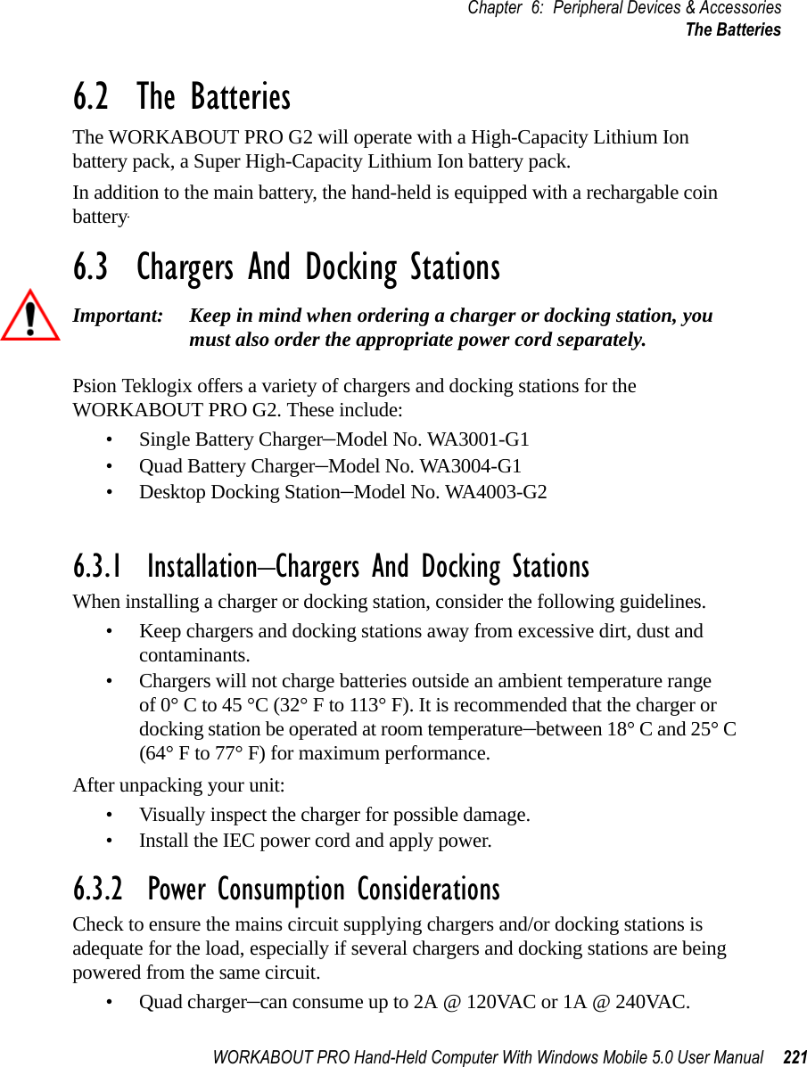 WORKABOUT PRO Hand-Held Computer With Windows Mobile 5.0 User Manual 221Chapter 6: Peripheral Devices &amp; AccessoriesThe Batteries6.2  The BatteriesThe WORKABOUT PRO G2 will operate with a High-Capacity Lithium Ion battery pack, a Super High-Capacity Lithium Ion battery pack.In addition to the main battery, the hand-held is equipped with a rechargable coin battery–a Maxell ML2032.6.3  Chargers And Docking StationsImportant: Keep in mind when ordering a charger or docking station, you must also order the appropriate power cord separately.Psion Teklogix offers a variety of chargers and docking stations for the WORKABOUT PRO G2. These include:• Single Battery Charger–Model No. WA3001-G1• Quad Battery Charger–Model No. WA3004-G1• Desktop Docking Station–Model No. WA4003-G2• Quad Docking Station–Model No. WA4004-G16.3.1  Installation–Chargers And Docking StationsWhen installing a charger or docking station, consider the following guidelines. • Keep chargers and docking stations away from excessive dirt, dust and contaminants. • Chargers will not charge batteries outside an ambient temperature range of 0° C to 45 °C (32° F to 113° F). It is recommended that the charger or docking station be operated at room temperature–between 18° C and 25° C (64° F to 77° F) for maximum performance.After unpacking your unit:• Visually inspect the charger for possible damage. • Install the IEC power cord and apply power. 6.3.2  Power Consumption ConsiderationsCheck to ensure the mains circuit supplying chargers and/or docking stations is adequate for the load, especially if several chargers and docking stations are being powered from the same circuit. • Quad charger–can consume up to 2A @ 120VAC or 1A @ 240VAC.