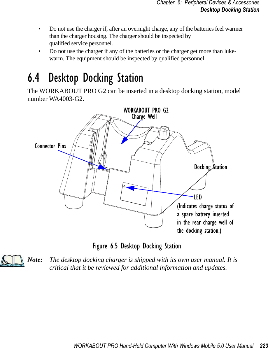WORKABOUT PRO Hand-Held Computer With Windows Mobile 5.0 User Manual 223Chapter 6: Peripheral Devices &amp; AccessoriesDesktop Docking Station• Do not use the charger if, after an overnight charge, any of the batteries feel warmer than the charger housing. The charger should be inspected by qualified service personnel.• Do not use the charger if any of the batteries or the charger get more than luke-warm. The equipment should be inspected by qualified personnel.6.4  Desktop Docking StationThe WORKABOUT PRO G2 can be inserted in a desktop docking station, model number WA4003-G2. Figure 6.5 Desktop Docking StationNote: The desktop docking charger is shipped with its own user manual. It is critical that it be reviewed for additional information and updates.WORKABOUT PRO G2Charge WellLEDDocking StationConnector Pins(Indicates charge status ofa spare battery insertedin the rear charge well of the docking station.)