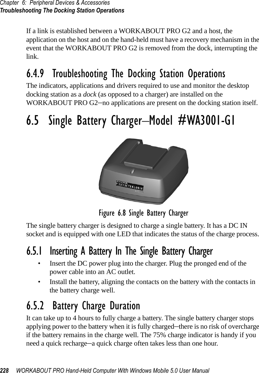 Chapter 6: Peripheral Devices &amp; AccessoriesTroubleshooting The Docking Station Operations228 WORKABOUT PRO Hand-Held Computer With Windows Mobile 5.0 User ManualIf a link is established between a WORKABOUT PRO G2 and a host, the application on the host and on the hand-held must have a recovery mechanism in the event that the WORKABOUT PRO G2 is removed from the dock, interrupting the link.6.4.9  Troubleshooting The Docking Station OperationsThe indicators, applications and drivers required to use and monitor the desktop docking station as a dock (as opposed to a charger) are installed on the WORKABOUT PRO G2–no applications are present on the docking station itself.6.5  Single Battery Charger–Model #WA3001-G1Figure 6.8 Single Battery ChargerThe single battery charger is designed to charge a single battery. It has a DC IN socket and is equipped with one LED that indicates the status of the charge process. 6.5.1  Inserting A Battery In The Single Battery Charger• Insert the DC power plug into the charger. Plug the pronged end of the power cable into an AC outlet.• Install the battery, aligning the contacts on the battery with the contacts in the battery charge well.6.5.2  Battery Charge DurationIt can take up to 4 hours to fully charge a battery. The single battery charger stops applying power to the battery when it is fully charged–there is no risk of overcharge if the battery remains in the charge well. The 75% charge indicator is handy if you need a quick recharge–a quick charge often takes less than one hour.