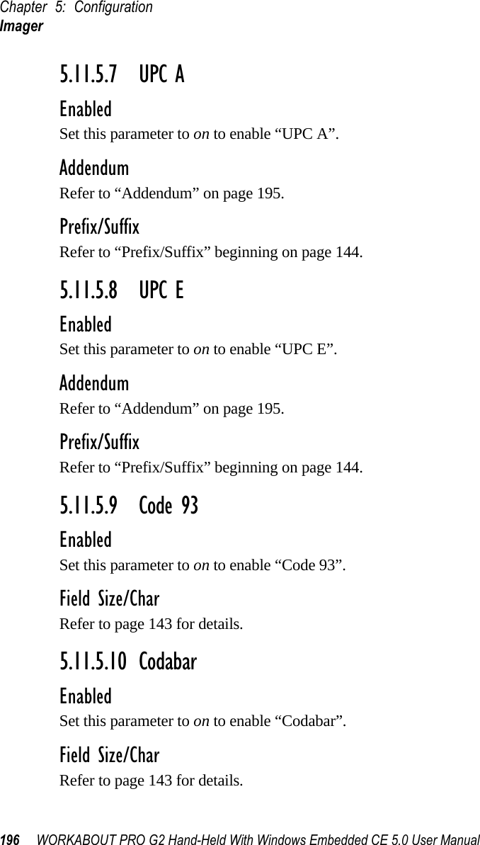 Chapter 5: ConfigurationImager196 WORKABOUT PRO G2 Hand-Held With Windows Embedded CE 5.0 User Manual5.11.5.7 UPC AEnabledSet this parameter to on to enable “UPC A”.AddendumRefer to “Addendum” on page 195.Prefix/SuffixRefer to “Prefix/Suffix” beginning on page 144.5.11.5.8 UPC EEnabledSet this parameter to on to enable “UPC E”.AddendumRefer to “Addendum” on page 195.Prefix/SuffixRefer to “Prefix/Suffix” beginning on page 144.5.11.5.9 Code 93EnabledSet this parameter to on to enable “Code 93”.Field Size/CharRefer to page 143 for details.5.11.5.10 CodabarEnabledSet this parameter to on to enable “Codabar”.Field Size/CharRefer to page 143 for details.