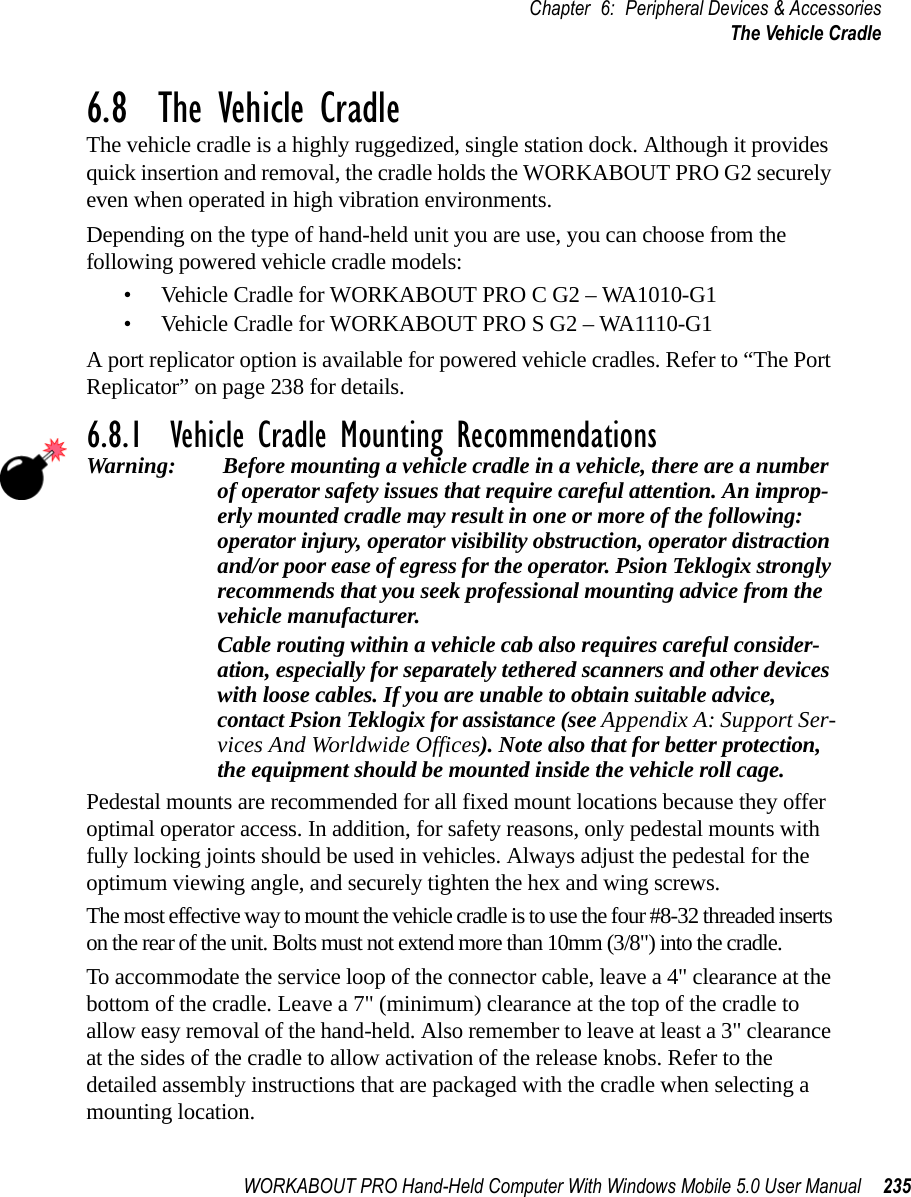 WORKABOUT PRO Hand-Held Computer With Windows Mobile 5.0 User Manual 235Chapter 6: Peripheral Devices &amp; AccessoriesThe Vehicle Cradle6.8  The Vehicle CradleThe vehicle cradle is a highly ruggedized, single station dock. Although it provides quick insertion and removal, the cradle holds the WORKABOUT PRO G2 securely even when operated in high vibration environments. Depending on the type of hand-held unit you are use, you can choose from the following powered vehicle cradle models:• Vehicle Cradle for WORKABOUT PRO C G2 – WA1010-G1• Vehicle Cradle for WORKABOUT PRO S G2 – WA1110-G1A port replicator option is available for powered vehicle cradles. Refer to “The Port Replicator” on page 238 for details.6.8.1  Vehicle Cradle Mounting RecommendationsWarning:  Before mounting a vehicle cradle in a vehicle, there are a number of operator safety issues that require careful attention. An improp-erly mounted cradle may result in one or more of the following: operator injury, operator visibility obstruction, operator distraction and/or poor ease of egress for the operator. Psion Teklogix strongly recommends that you seek professional mounting advice from the vehicle manufacturer. Cable routing within a vehicle cab also requires careful consider-ation, especially for separately tethered scanners and other devices with loose cables. If you are unable to obtain suitable advice, contact Psion Teklogix for assistance (see Appendix A: Support Ser-vices And Worldwide Offices). Note also that for better protection, the equipment should be mounted inside the vehicle roll cage.Pedestal mounts are recommended for all fixed mount locations because they offer optimal operator access. In addition, for safety reasons, only pedestal mounts with fully locking joints should be used in vehicles. Always adjust the pedestal for the optimum viewing angle, and securely tighten the hex and wing screws.The most effective way to mount the vehicle cradle is to use the four #8-32 threaded inserts on the rear of the unit. Bolts must not extend more than 10mm (3/8&quot;) into the cradle.To accommodate the service loop of the connector cable, leave a 4&quot; clearance at the bottom of the cradle. Leave a 7&quot; (minimum) clearance at the top of the cradle to allow easy removal of the hand-held. Also remember to leave at least a 3&quot; clearance at the sides of the cradle to allow activation of the release knobs. Refer to the detailed assembly instructions that are packaged with the cradle when selecting a mounting location.