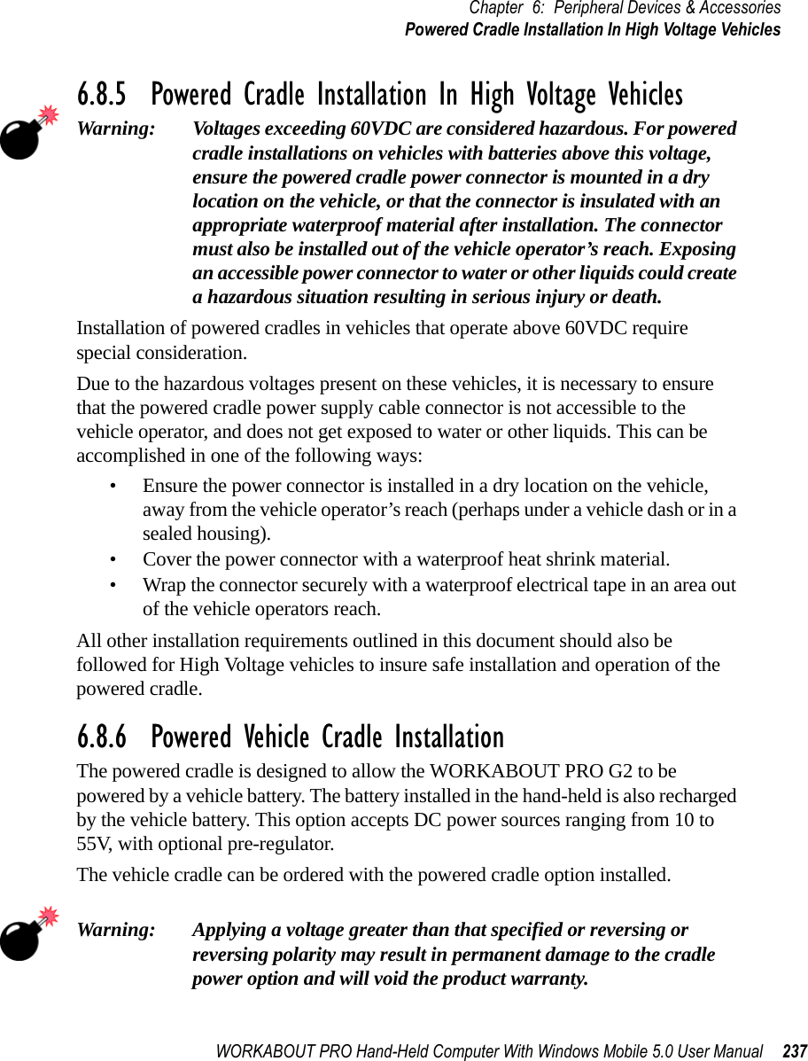 WORKABOUT PRO Hand-Held Computer With Windows Mobile 5.0 User Manual 237Chapter 6: Peripheral Devices &amp; AccessoriesPowered Cradle Installation In High Voltage Vehicles6.8.5  Powered Cradle Installation In High Voltage VehiclesWarning: Voltages exceeding 60VDC are considered hazardous. For powered cradle installations on vehicles with batteries above this voltage, ensure the powered cradle power connector is mounted in a dry location on the vehicle, or that the connector is insulated with an appropriate waterproof material after installation. The connector must also be installed out of the vehicle operator’s reach. Exposing an accessible power connector to water or other liquids could create a hazardous situation resulting in serious injury or death.Installation of powered cradles in vehicles that operate above 60VDC require special consideration.Due to the hazardous voltages present on these vehicles, it is necessary to ensure that the powered cradle power supply cable connector is not accessible to the vehicle operator, and does not get exposed to water or other liquids. This can be accomplished in one of the following ways:• Ensure the power connector is installed in a dry location on the vehicle, away from the vehicle operator’s reach (perhaps under a vehicle dash or in a sealed housing).• Cover the power connector with a waterproof heat shrink material.• Wrap the connector securely with a waterproof electrical tape in an area out of the vehicle operators reach.All other installation requirements outlined in this document should also be followed for High Voltage vehicles to insure safe installation and operation of the powered cradle.6.8.6  Powered Vehicle Cradle InstallationThe powered cradle is designed to allow the WORKABOUT PRO G2 to be powered by a vehicle battery. The battery installed in the hand-held is also recharged by the vehicle battery. This option accepts DC power sources ranging from 10 to 55V, with optional pre-regulator. The vehicle cradle can be ordered with the powered cradle option installed.Warning: Applying a voltage greater than that specified or reversing or reversing polarity may result in permanent damage to the cradle power option and will void the product warranty.