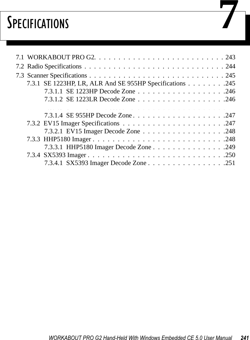WORKABOUT PRO G2 Hand-Held With Windows Embedded CE 5.0 User Manual 241SPECIFICATIONS 77.1  WORKABOUT PRO G2...........................2437.2  Radio Specifications.............................2447.3  Scanner Specifications............................2457.3.1  SE 1223HP, LR, ALR And SE 955HP Specifications . . . . . . . .2457.3.1.1  SE 1223HP Decode Zone..................2467.3.1.2  SE 1223LR Decode Zone..................2467.3.1.3  SE 1223ALR Decode Zone . . . . . . . . . . . . . . . . .2477.3.1.4  SE 955HP Decode Zone...................2477.3.2  EV15 Imager Specifications.....................2477.3.2.1  EV15 Imager Decode Zone . . . . . . . . . . . . . . . . .2487.3.3  HHP5180 Imager...........................2487.3.3.1  HHP5180 Imager Decode Zone . . . . . . . . . . . . . . .2497.3.4  SX5393 Imager . . . . . . . . . . . . . . . . . . . . . . . . . . . .2507.3.4.1  SX5393 Imager Decode Zone . . . . . . . . . . . . . . . .251