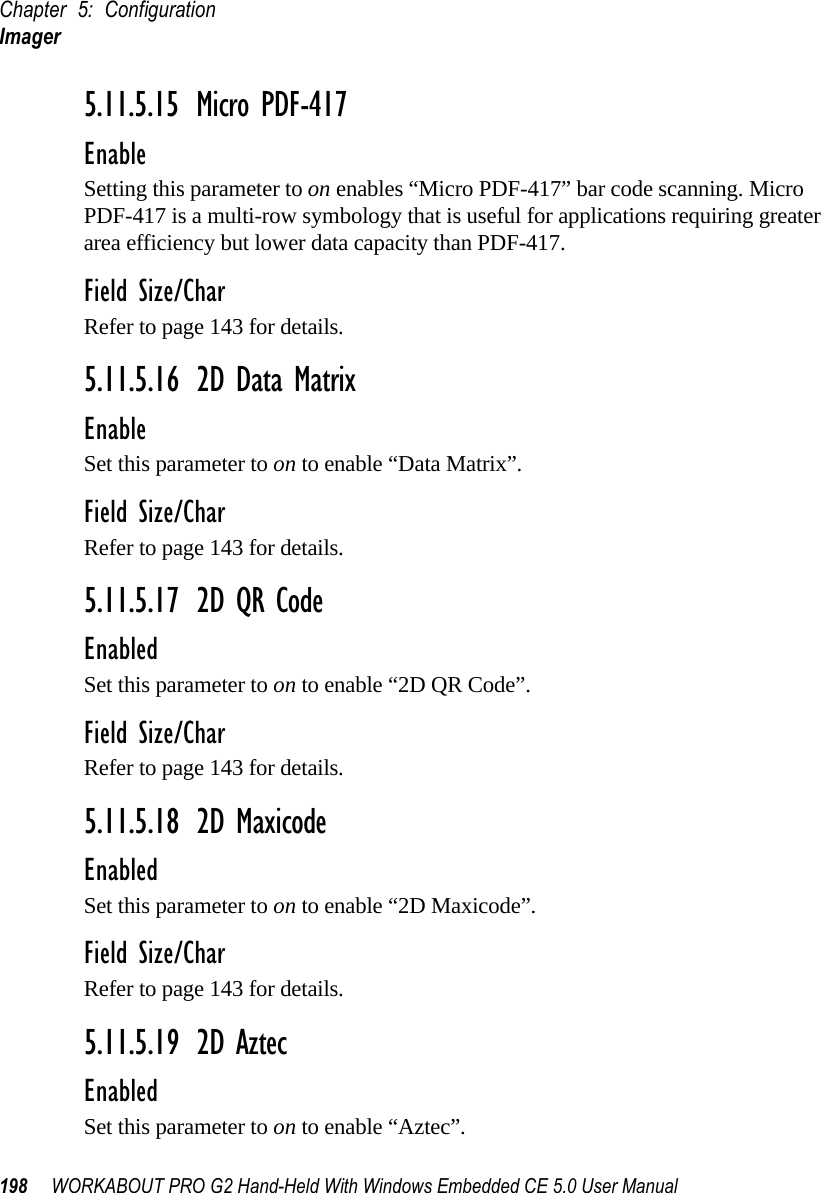 Chapter 5: ConfigurationImager198 WORKABOUT PRO G2 Hand-Held With Windows Embedded CE 5.0 User Manual5.11.5.15 Micro PDF-417EnableSetting this parameter to on enables “Micro PDF-417” bar code scanning. Micro PDF-417 is a multi-row symbology that is useful for applications requiring greater area efficiency but lower data capacity than PDF-417.Field Size/CharRefer to page 143 for details.5.11.5.16 2D Data MatrixEnableSet this parameter to on to enable “Data Matrix”.Field Size/CharRefer to page 143 for details.5.11.5.17 2D QR CodeEnabledSet this parameter to on to enable “2D QR Code”.Field Size/CharRefer to page 143 for details.5.11.5.18 2D MaxicodeEnabledSet this parameter to on to enable “2D Maxicode”.Field Size/CharRefer to page 143 for details.5.11.5.19 2D AztecEnabledSet this parameter to on to enable “Aztec”.