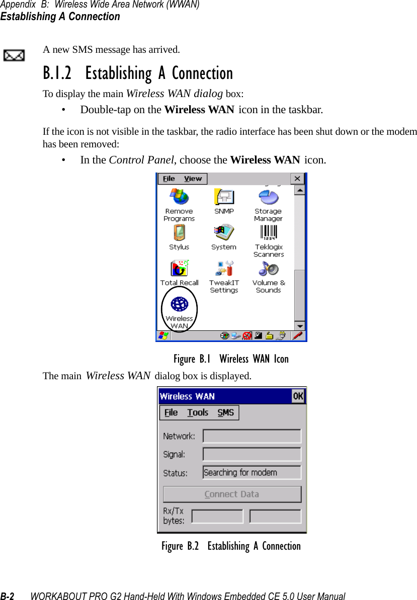 Appendix B: Wireless Wide Area Network (WWAN)Establishing A ConnectionB-2 WORKABOUT PRO G2 Hand-Held With Windows Embedded CE 5.0 User ManualA new SMS message has arrived.B.1.2  Establishing A ConnectionTo display the main Wireless WAN dialog box:• Double-tap on the Wireless WAN icon in the taskbar.If the icon is not visible in the taskbar, the radio interface has been shut down or the modem has been removed:•In the Control Panel, choose the Wireless WAN icon.Figure B.1  Wireless WAN IconThe main Wireless WAN dialog box is displayed.Figure B.2  Establishing A Connection