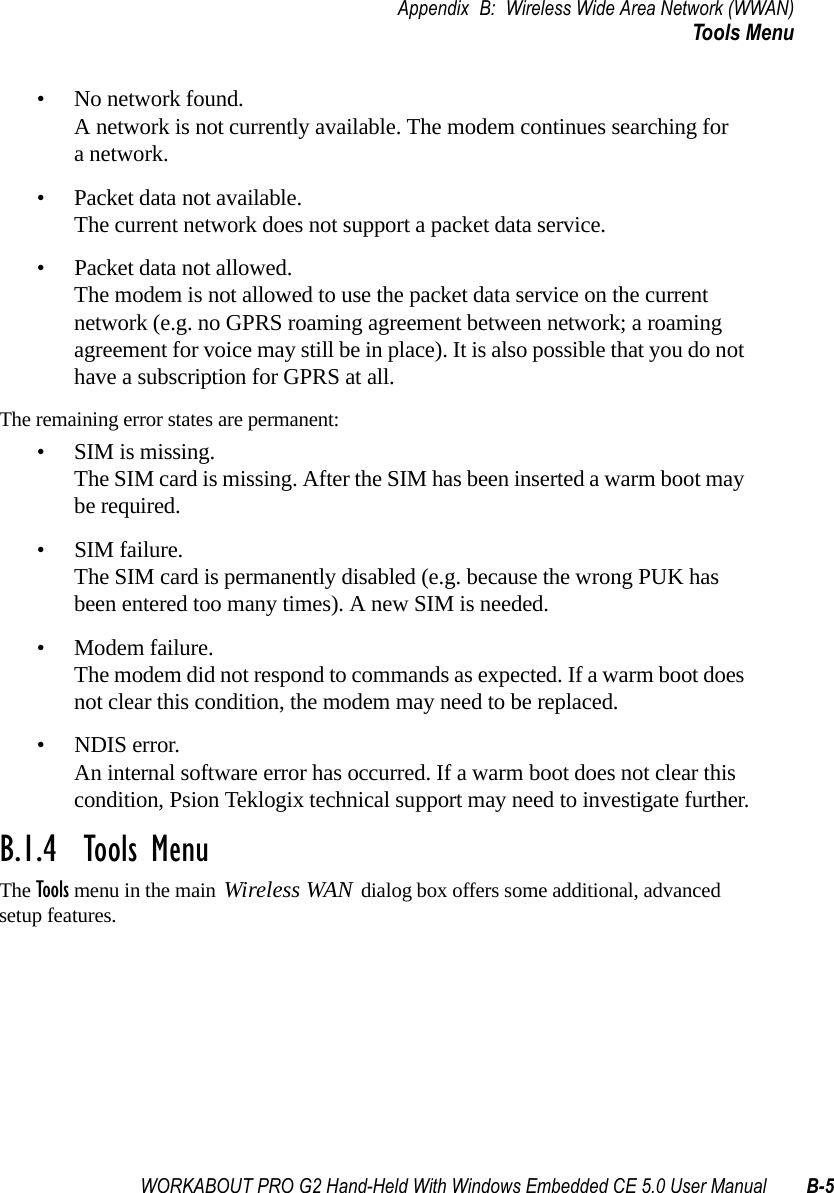 WORKABOUT PRO G2 Hand-Held With Windows Embedded CE 5.0 User Manual B-5Appendix B: Wireless Wide Area Network (WWAN)Tools Menu• No network found.A network is not currently available. The modem continues searching for a network.• Packet data not available.The current network does not support a packet data service.• Packet data not allowed.The modem is not allowed to use the packet data service on the current network (e.g. no GPRS roaming agreement between network; a roaming agreement for voice may still be in place). It is also possible that you do not have a subscription for GPRS at all.The remaining error states are permanent:• SIM is missing.The SIM card is missing. After the SIM has been inserted a warm boot may be required.• SIM failure.The SIM card is permanently disabled (e.g. because the wrong PUK has been entered too many times). A new SIM is needed.• Modem failure.The modem did not respond to commands as expected. If a warm boot does not clear this condition, the modem may need to be replaced.• NDIS error.An internal software error has occurred. If a warm boot does not clear this condition, Psion Teklogix technical support may need to investigate further.B.1.4  Tools MenuThe Tools menu in the main Wireless WAN dialog box offers some additional, advanced setup features. 