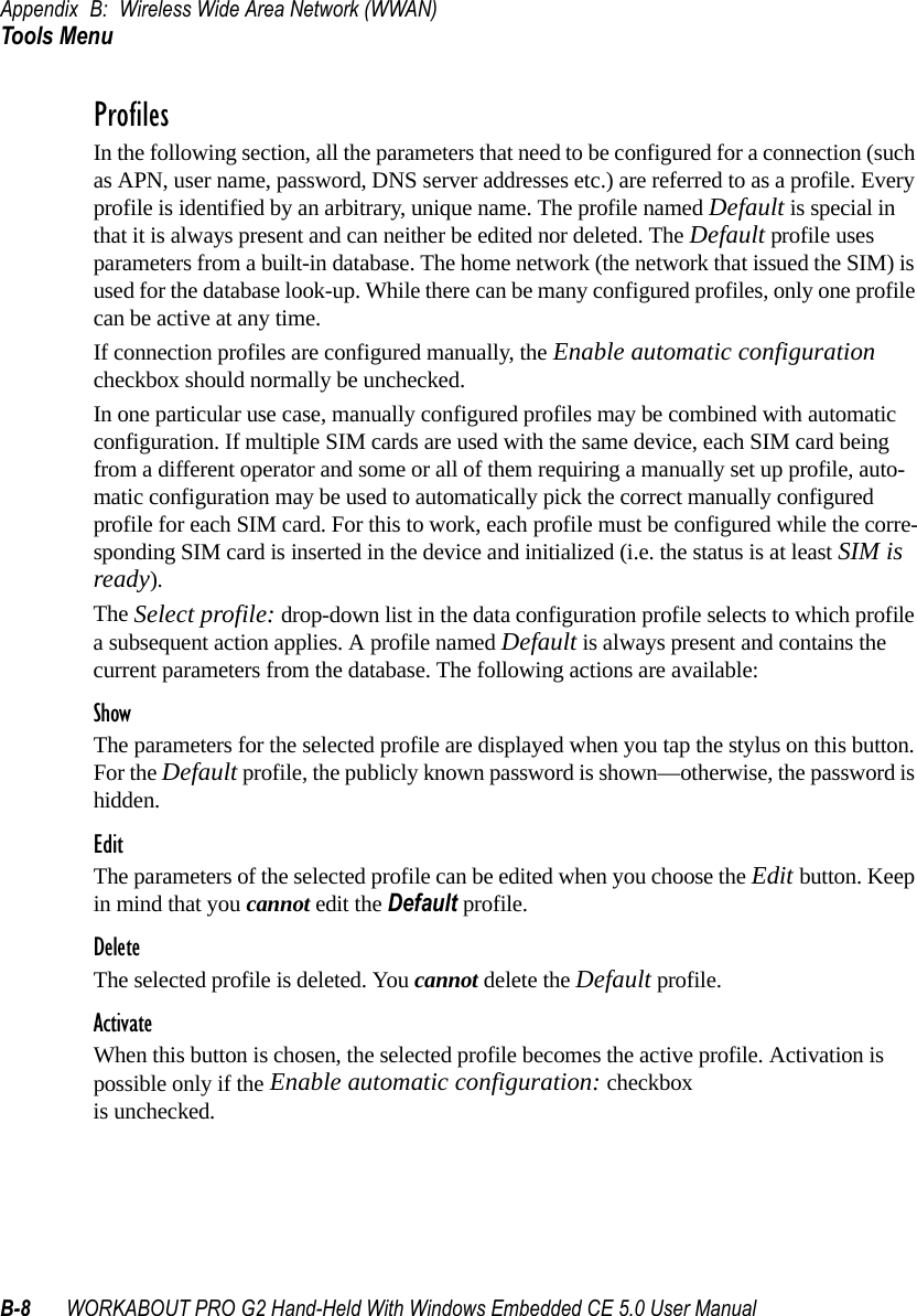 Appendix B: Wireless Wide Area Network (WWAN)Tools MenuB-8 WORKABOUT PRO G2 Hand-Held With Windows Embedded CE 5.0 User ManualProfilesIn the following section, all the parameters that need to be configured for a connection (such as APN, user name, password, DNS server addresses etc.) are referred to as a profile. Every profile is identified by an arbitrary, unique name. The profile named Default is special in that it is always present and can neither be edited nor deleted. The Default profile uses parameters from a built-in database. The home network (the network that issued the SIM) is used for the database look-up. While there can be many configured profiles, only one profile can be active at any time.If connection profiles are configured manually, the Enable automatic configuration checkbox should normally be unchecked.In one particular use case, manually configured profiles may be combined with automatic configuration. If multiple SIM cards are used with the same device, each SIM card being from a different operator and some or all of them requiring a manually set up profile, auto-matic configuration may be used to automatically pick the correct manually configured profile for each SIM card. For this to work, each profile must be configured while the corre-sponding SIM card is inserted in the device and initialized (i.e. the status is at least SIM is ready).The Select profile: drop-down list in the data configuration profile selects to which profile a subsequent action applies. A profile named Default is always present and contains the current parameters from the database. The following actions are available:ShowThe parameters for the selected profile are displayed when you tap the stylus on this button. For the Default profile, the publicly known password is shown—otherwise, the password is hidden.EditThe parameters of the selected profile can be edited when you choose the Edit button. Keep in mind that you cannot edit the Default profile.DeleteThe selected profile is deleted. You cannot delete the Default profile.ActivateWhen this button is chosen, the selected profile becomes the active profile. Activation is possible only if the Enable automatic configuration: checkbox is unchecked.