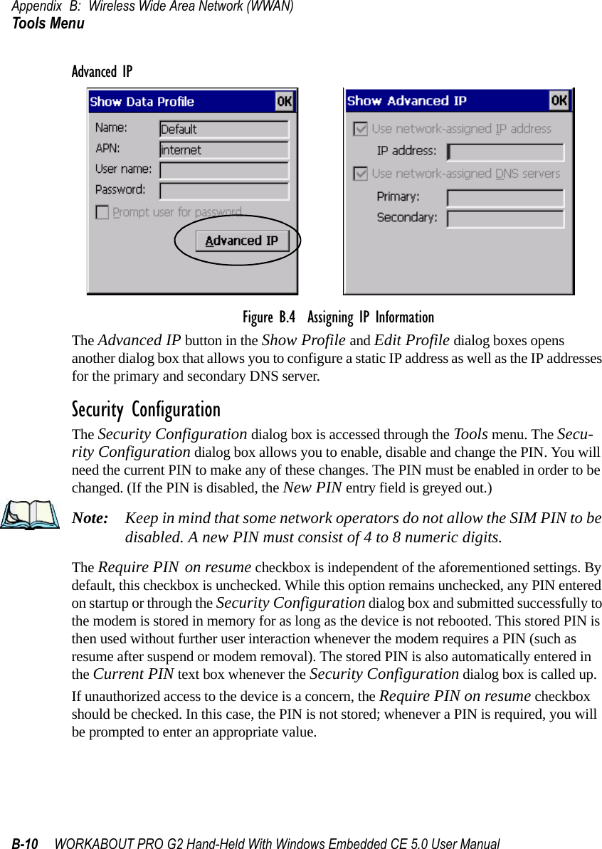 Appendix B: Wireless Wide Area Network (WWAN)Tools MenuB-10 WORKABOUT PRO G2 Hand-Held With Windows Embedded CE 5.0 User ManualAdvanced IPFigure B.4  Assigning IP InformationThe Advanced IP button in the Show Profile and Edit Profile dialog boxes opens another dialog box that allows you to configure a static IP address as well as the IP addresses for the primary and secondary DNS server.Security ConfigurationThe Security Configuration dialog box is accessed through the Tools menu. The Secu-rity Configuration dialog box allows you to enable, disable and change the PIN. You will need the current PIN to make any of these changes. The PIN must be enabled in order to be changed. (If the PIN is disabled, the New PIN entry field is greyed out.)Note: Keep in mind that some network operators do not allow the SIM PIN to be disabled. A new PIN must consist of 4 to 8 numeric digits.The Require PIN on resume checkbox is independent of the aforementioned settings. By default, this checkbox is unchecked. While this option remains unchecked, any PIN entered on startup or through the Security Configuration dialog box and submitted successfully to the modem is stored in memory for as long as the device is not rebooted. This stored PIN is then used without further user interaction whenever the modem requires a PIN (such as resume after suspend or modem removal). The stored PIN is also automatically entered in the Current PIN text box whenever the Security Configuration dialog box is called up. If unauthorized access to the device is a concern, the Require PIN on resume checkbox should be checked. In this case, the PIN is not stored; whenever a PIN is required, you will be prompted to enter an appropriate value.