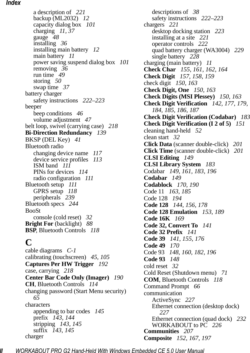 II WORKABOUT PRO G2 Hand-Held With Windows Embedded CE 5.0 User ManualIndexa description of  221backup (ML2032)  12capacity dialog box  101charging  11, 37gauge  48installing  36installing main battery  12main battery  11power saving suspend dialog box  101removing  36run time  49storing  50swap time  37battery chargersafety instructions  222–223beeperbeep conditions  46volume adjustment  47belt loop, swivel (carrying case)  218Bi-Direction Redundancy  139BKSP (DEL Key)  41Bluetooth radiochanging device name  117device service profiles  113ISM band  111PINs for devices  114radio configuration  111Bluetooth setup  111GPRS setup  118peripherals  239Bluetooth specs  244BooStconsole (cold reset)  32Bright For (backlight)  88BSP, Bluetooth Controls  118Ccable diagrams  C-1calibrating (touchscreen)  45, 105Captures Per HW Trigger  192case, carrying  218Center Bar Code Only (Imager)  190CH, Bluetooth Controls  114changing password (Start Menu security)  65charactersappending to bar codes  145prefix  143, 144stripping  143, 145suffix  143, 145chargerdescriptions of  38safety instructions  222–223chargers  221desktop docking station  223installing at a site  221operator controls  222quad battery charger (WA3004)  229single battery  228charging (main battery)  11Check Char  155, 161, 162, 164Check Digit  157, 158, 159check digit  150, 163Check Digit, One  150, 163Check Digits (MSI Plessey)  150, 163Check Digit Verification  142, 177, 179, 184, 185, 186, 187Check Digit Verification (Codabar)  183Check Digit Verification (I 2 of 5)  151cleaning hand-held  52clean start  32Click Data (scanner double-click)  201Click Time (scanner double-click)  201CLSI Editing  149CLSI Library System  183Codabar  149, 161, 183, 196Codabar  149Codablock  170, 190Code 11  163, 185Code 128  194Code 128  144, 156, 178Code 128 Emulation  153, 189Code 16K  169Code 32, Convert To  141Code 32 Prefix  141Code 39  141, 155, 176Code 49  170Code 93  148, 160, 182, 196Code 93  148cold reset  32Cold Reset (Shutdown menu)  71COM, Bluetooth Controls  118Command Prompt  66communicationActiveSync  227Ethernet connection (desktop dock)  227Ethernet connection (quad dock)  232WORKABOUT to PC  226Communities  207Composite  152, 167, 197