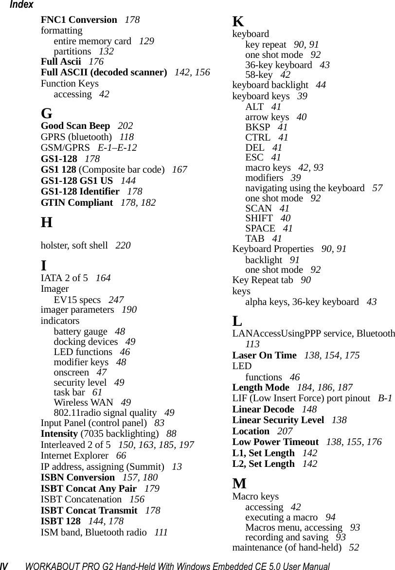 IV WORKABOUT PRO G2 Hand-Held With Windows Embedded CE 5.0 User ManualIndexFNC1 Conversion  178formattingentire memory card  129partitions  132Full Ascii  176Full ASCII (decoded scanner)  142, 156Function Keysaccessing  42GGood Scan Beep  202GPRS (bluetooth)  118GSM/GPRS  E-1–E-12GS1-128  178GS1 128 (Composite bar code)  167GS1-128 GS1 US  144GS1-128 Identifier  178GTIN Compliant  178, 182Hhand strap  215holster, soft shell  220IIATA 2 of 5  164ImagerEV15 specs  247imager parameters  190indicatorsbattery gauge  48docking devices  49LED functions  46modifier keys  48onscreen  47security level  49task bar  61Wireless WAN  49802.11radio signal quality  49Input Panel (control panel)  83Intensity (7035 backlighting)  88Interleaved 2 of 5  150, 163, 185, 197Internet Explorer  66IP address, assigning (Summit)  13ISBN Conversion  157, 180ISBT Concat Any Pair  179ISBT Concatenation  156ISBT Concat Transmit  178ISBT 128  144, 178ISM band, Bluetooth radio  111Kkeyboardkey repeat  90, 91one shot mode  9236-key keyboard  4358-key  42keyboard backlight  44keyboard keys  39ALT  41arrow keys  40BKSP  41CTRL  41DEL  41ESC  41macro keys  42, 93modifiers  39navigating using the keyboard  57one shot mode  92SCAN  41SHIFT  40SPACE  41TAB  41Keyboard Properties  90, 91backlight  91one shot mode  92Key Repeat tab  90keysalpha keys, 36-key keyboard  43LLANAccessUsingPPP service, Bluetooth  113Laser On Time  138, 154, 175LEDfunctions  46Length Mode  184, 186, 187LIF (Low Insert Force) port pinout  B-1Linear Decode  148Linear Security Level  138Location  207Low Power Timeout  138, 155, 176L1, Set Length  142L2, Set Length  142MMacro keysaccessing  42executing a macro  94Macros menu, accessing  93recording and saving  93maintenance (of hand-held)  52