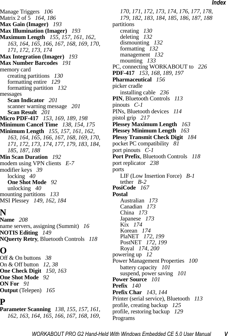 WORKABOUT PRO G2 Hand-Held With Windows Embedded CE 5.0 User Manual VIndexManage Triggers  106Matrix 2 of 5  164, 186Max Gain (Imager)  193Max Illumination (Imager)  193Maximum Length  155, 157, 161, 162, 163, 164, 165, 166, 167, 168, 169, 170, 171, 172, 173, 174Max Integration (Imager)  193Max Number Barcodes  191memory cardcreating partitions  130formatting entire  129formatting partition  132messagesScan Indicator  201scanner warning message  201Scan Result  201Micro PDF-417  153, 169, 189, 198Minimum Cancel Time  138, 154, 175Minimum Length  155, 157, 161, 162, 163, 164, 165, 166, 167, 168, 169, 170, 171, 172, 173, 174, 177, 179, 183, 184, 185, 187, 188Min Scan Duration  192modem using VPN clients  E-7modifier keys  39locking  40One Shot Mode  92unlocking  40mounting partitions  133MSI Plessey  149, 162, 184NName  208name servers, assigning (Summit)  16NOTIS Editing  149NQuerty Retry, Bluetooth Controls  118OOff &amp; On buttons  38On &amp; Off button  12, 38One Check Digit  150, 163One Shot Mode  92ON For  91Output (Telepen)  165PParameter Scanning  138, 155, 157, 161, 162, 163, 164, 165, 166, 167, 168, 169, 170, 171, 172, 173, 174, 176, 177, 178, 179, 182, 183, 184, 185, 186, 187, 188partitionscreating  130deleting  132dismounting  132formatting  132management  132mounting  133PC, connecting WORKABOUT to  226PDF-417  153, 168, 189, 197Pharmaceutical  156picker cradleinstalling cable  236PIN, Bluetooth Controls  113pinouts  C-1PINs, Bluetooth devices  114pistol grip  217Plessey Maximum Length  163Plessey Minimum Length  163Plessy Transmit Check Digit  184pocket PC compatibility  81port pinouts  C-1Port Prefix, Bluetooth Controls  118port replicator  238portsLIF (Low Insertion Force)  B-1tether  B-2PosiCode  167PostalAustralian  173Canadian  173China  173Japanese  173Kix  174Korean  174PlaNET  172, 199PostNET  172, 199Royal  174, 200powering up  12Power Management Properties  100battery capacity  101suspend, power saving  101Power Source  101Prefix  140Prefix Char  143, 144Printer (serial service), Bluetooth  113profile, creating backup  125profile, restoring backup  129Programs