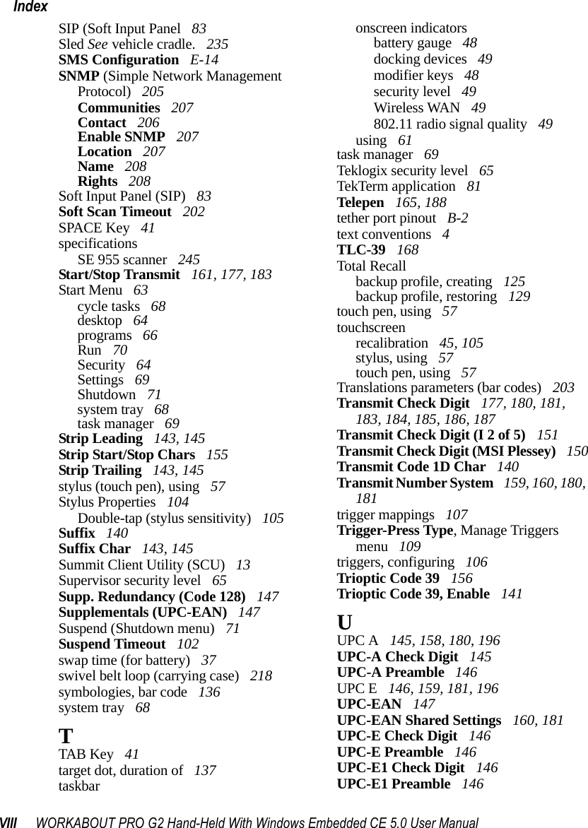 VIII WORKABOUT PRO G2 Hand-Held With Windows Embedded CE 5.0 User ManualIndexSIP (Soft Input Panel  83Sled See vehicle cradle.  235SMS Configuration  E-14SNMP (Simple Network Management Protocol)  205Communities  207Contact  206Enable SNMP  207Location  207Name  208Rights  208Soft Input Panel (SIP)  83Soft Scan Timeout  202SPACE Key  41specificationsSE 955 scanner  245Start/Stop Transmit  161, 177, 183Start Menu  63cycle tasks  68desktop  64programs  66Run  70Security  64Settings  69Shutdown  71system tray  68task manager  69Strip Leading  143, 145Strip Start/Stop Chars  155Strip Trailing  143, 145stylus (touch pen), using  57Stylus Properties  104Double-tap (stylus sensitivity)  105Suffix  140Suffix Char  143, 145Summit Client Utility (SCU)  13Supervisor security level  65Supp. Redundancy (Code 128)  147Supplementals (UPC-EAN)  147Suspend (Shutdown menu)  71Suspend Timeout  102swap time (for battery)  37swivel belt loop (carrying case)  218symbologies, bar code  136system tray  68TTAB Key  41target dot, duration of  137taskbaronscreen indicatorsbattery gauge  48docking devices  49modifier keys  48security level  49Wireless WAN  49802.11 radio signal quality  49using  61task manager  69Teklogix security level  65TekTerm application  81Telepen  165, 188tether port pinout  B-2text conventions  4TLC-39  168Total Recallbackup profile, creating  125backup profile, restoring  129touch pen, using  57touchscreenrecalibration  45, 105stylus, using  57touch pen, using  57Translations parameters (bar codes)  203Transmit Check Digit  177, 180, 181, 183, 184, 185, 186, 187Transmit Check Digit (I 2 of 5)  151Transmit Check Digit (MSI Plessey)  150Transmit Code 1D Char  140Transmit Number System  159, 160, 180, 181trigger mappings  107Trigger-Press Type, Manage Triggers menu  109triggers, configuring  106Trioptic Code 39  156Trioptic Code 39, Enable  141UUPC A  145, 158, 180, 196UPC-A Check Digit  145UPC-A Preamble  146UPC E  146, 159, 181, 196UPC-EAN  147UPC-EAN Shared Settings  160, 181UPC-E Check Digit  146UPC-E Preamble  146UPC-E1 Check Digit  146UPC-E1 Preamble  146