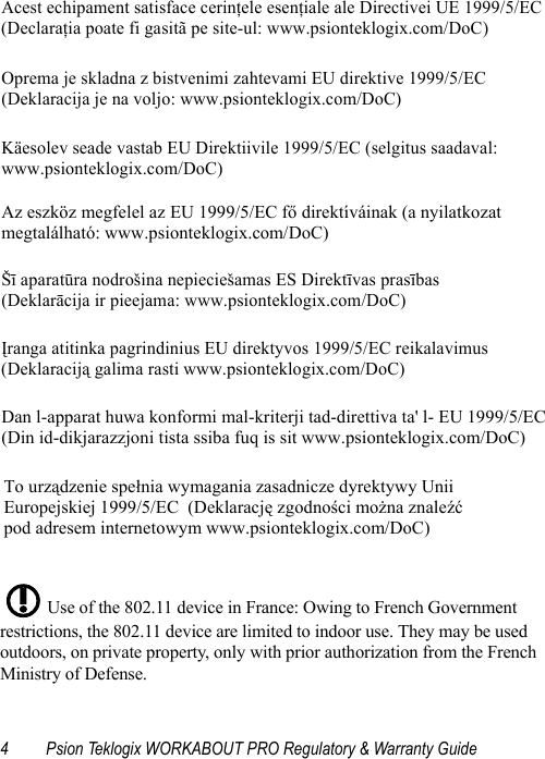 4 Psion Teklogix WORKABOUT PRO Regulatory &amp; Warranty Guide Use of the 802.11 device in France: Owing to French Government restrictions, the 802.11 device are limited to indoor use. They may be used outdoors, on private property, only with prior authorization from the French Ministry of Defense. Acest echipament satisface cerinţele esenţiale ale Directivei UE 1999/5/EC (Declaraţia poate fi gasitã pe site-ul: www.psionteklogix.com/DoC) Oprema je skladna z bistvenimi zahtevami EU direktive 1999/5/EC  (Deklaracija je na voljo: www.psionteklogix.com/DoC) Käesolev seade vastab EU Direktiivile 1999/5/EC (selgitus saadaval:  www.psionteklogix.com/DoC) Az eszköz megfelel az EU 1999/5/EC fő direktíváinak (a nyilatkozat  megtalálható: www.psionteklogix.com/DoC) Šī aparatūra nodrošina nepieciešamas ES Direktīvas prasības  (Deklarācija ir pieejama: www.psionteklogix.com/DoC) Įranga atitinka pagrindinius EU direktyvos 1999/5/EC reikalavimus  (Deklaraciją galima rasti www.psionteklogix.com/DoC)  Dan l-apparat huwa konformi mal-kriterji tad-direttiva ta&apos; l- EU 1999/5/EC(Din id-dikjarazzjoni tista ssiba fuq is sit www.psionteklogix.com/DoC) To urządzenie spełnia wymagania zasadnicze dyrektywy Unii  Europejskiej 1999/5/EC  (Deklarację zgodności można znaleźć  pod adresem internetowym www.psionteklogix.com/DoC) !