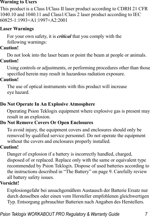 Psion Teklogix WORKABOUT PRO Regulatory &amp; Warranty Guide 7Warning to Users This product is a Class I/Class II laser product according to CDRH 21 CFR 1040.10 and 1040.11 and Class1/Class 2 laser product according to IEC 60825-1:1993+A1:1997+A2:2001Laser WarningsFor your own safety, it is critical that you comply with the following warnings:Caution!Do not look into the laser beam or point the beam at people or animals.Caution!Using controls or adjustments, or performing procedures other than those specified herein may result in hazardous radiation exposure.Caution!The use of optical instruments with this product will increase eye hazard.Do Not Operate In An Explosive AtmosphereOperating Psion Teklogix equipment where explosive gas is present may result in an explosion.Do Not Remove Covers Or Open EnclosuresTo avoid injury, the equipment covers and enclosures should only be removed by qualified service personnel. Do not operate the equipment without the covers and enclosures properly installed.Caution!Danger of explosion if a battery is incorrectly handled, charged, disposed of or replaced. Replace only with the same or equivalent type recommended by Psion Teklogix. Dispose of used batteries according to the instructions described in “The Battery” on page 9. Carefully review all battery safety issues.Vorsicht!Explosiongefahr bei unsachgemäßem Austausch der Batterie Ersatz nur durch denselben oder einen vom Hersteller empfohlenen gleichwertigen Typ. Entsorgung gebrauchter Batterien nach Angaben des Herstellers.