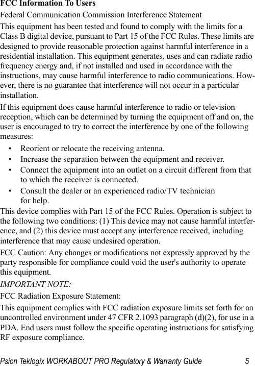 Psion Teklogix WORKABOUT PRO Regulatory &amp; Warranty Guide 5FCC Information To UsersFederal Communication Commission Interference StatementThis equipment has been tested and found to comply with the limits for a Class B digital device, pursuant to Part 15 of the FCC Rules. These limits are designed to provide reasonable protection against harmful interference in a residential installation. This equipment generates, uses and can radiate radio frequency energy and, if not installed and used in accordance with the instructions, may cause harmful interference to radio communications. How-ever, there is no guarantee that interference will not occur in a particular installation. If this equipment does cause harmful interference to radio or television reception, which can be determined by turning the equipment off and on, the user is encouraged to try to correct the interference by one of the following measures:• Reorient or relocate the receiving antenna.• Increase the separation between the equipment and receiver.• Connect the equipment into an outlet on a circuit different from that to which the receiver is connected.• Consult the dealer or an experienced radio/TV technician for help.This device complies with Part 15 of the FCC Rules. Operation is subject to the following two conditions: (1) This device may not cause harmful interfer-ence, and (2) this device must accept any interference received, including interference that may cause undesired operation.FCC Caution: Any changes or modifications not expressly approved by the party responsible for compliance could void the user&apos;s authority to operate this equipment.IMPORTANT NOTE:FCC Radiation Exposure Statement:This equipment complies with FCC radiation exposure limits set forth for an uncontrolled environment under 47 CFR 2.1093 paragraph (d)(2), for use in a PDA. End users must follow the specific operating instructions for satisfying RF exposure compliance.