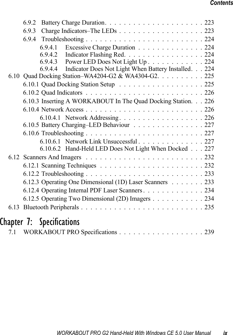WORKABOUT PRO G2 Hand-Held With Windows CE 5.0 User Manual ixContents6.9.2 Battery Charge Duration.....................2236.9.3 Charge Indicators–The LEDs..................2236.9.4 Troubleshooting . . . ......................2246.9.4.1 Excessive Charge Duration..............2246.9.4.2 Indicator Flashing Red.................2246.9.4.3 Power LED Does Not Light Up............2246.9.4.4 Indicator Does Not Light When Battery Installed. . . 2246.10 Quad Docking Station–WA4204-G2 &amp; WA4304-G2. .........2256.10.1Quad Docking Station Setup ..................2256.10.2Quad Indicators.........................2266.10.3 Inserting A WORKABOUT In The Quad Docking Station. . . 2266.10.4Network Access.........................2266.10.4.1 Network Addressing..................2266.10.5Battery Charging–LED Behaviour ...............2276.10.6 Troubleshooting . . . ......................2276.10.6.1 Network Link Unsuccessful..............2276.10.6.2 Hand-Held LED Does Not Light When Docked . . . 2276.12Scanners And Imagers .........................2326.12.1Scanning Techniques......................2326.12.2 Troubleshooting . . . ......................2336.12.3Operating One Dimensional (1D) Laser Scanners .......2336.12.4Operating Internal PDF Laser Scanners.............2346.12.5Operating Two Dimensional (2D) Imagers...........2346.13Bluetooth Peripherals..........................235Chapter 7:  Specifications7.1 WORKABOUT PRO Specifications..................239