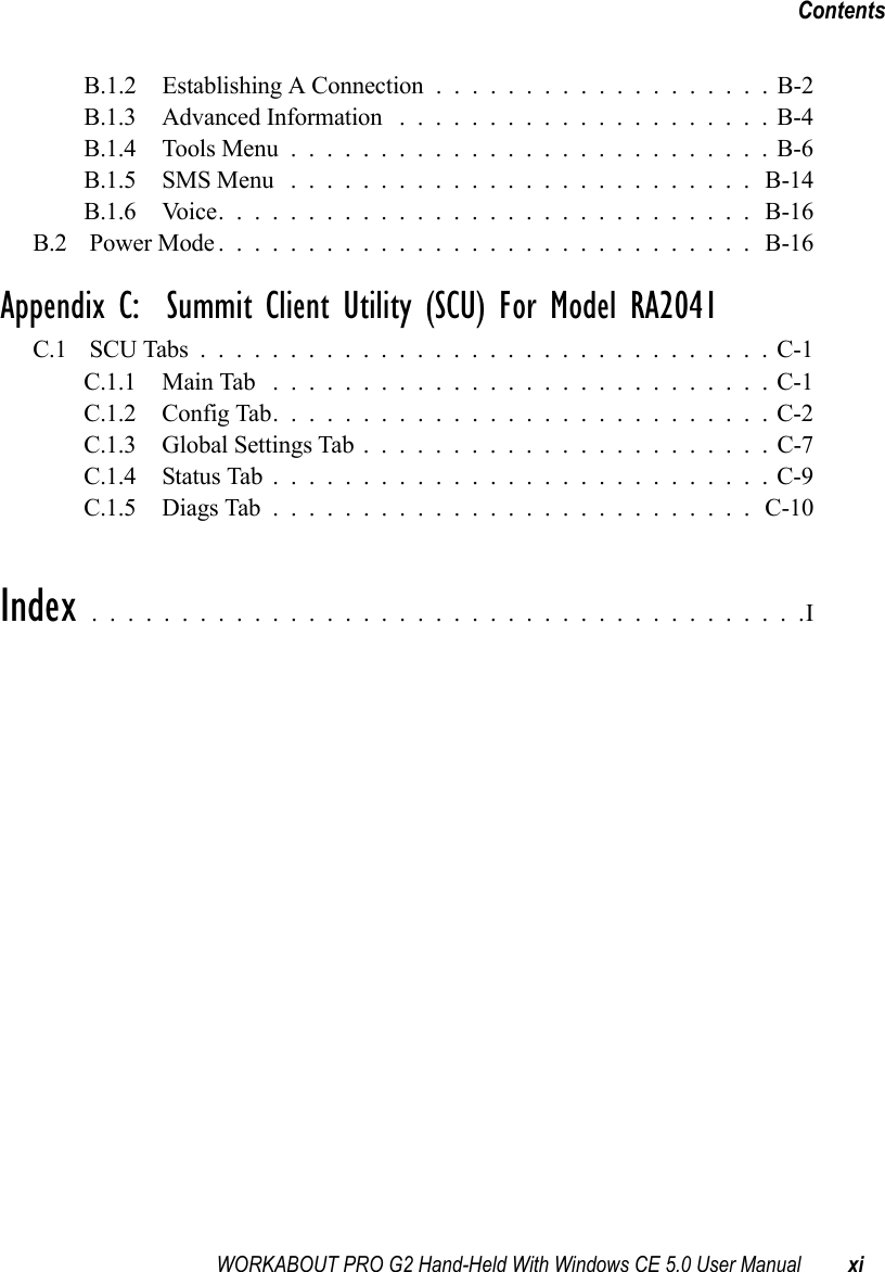 WORKABOUT PRO G2 Hand-Held With Windows CE 5.0 User Manual xiContentsB.1.2 Establishing A Connection ...................B-2B.1.3 Advanced Information .....................B-4B.1.4 Tools Menu...........................B-6B.1.5 SMS Menu .......................... B-14B.1.6 Voice.............................. B-16B.2 Power Mode.............................. B-16Appendix C:  Summit Client Utility (SCU) For Model RA2041C.1 SCU Tabs................................C-1C.1.1 Main Tab ............................C-1C.1.2 Config Tab............................C-2C.1.3 Global Settings Tab.......................C-7C.1.4 Status Tab............................C-9C.1.5 Diags Tab...........................C-10Index ........................................I