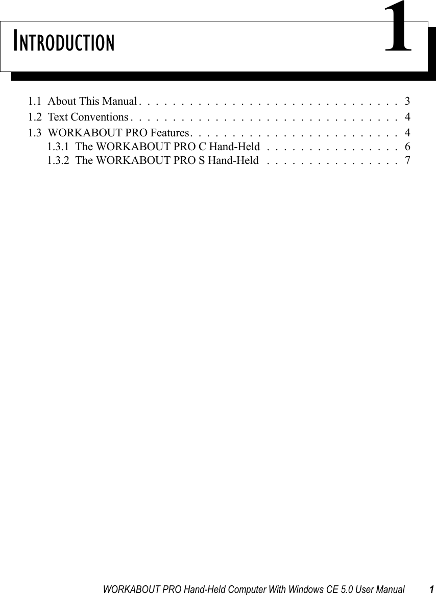 WORKABOUT PRO Hand-Held Computer With Windows CE 5.0 User Manual 1INTRODUCTION 11.1  About This Manual............................... 31.2  Text Conventions . . . ............................. 41.3  WORKABOUT PRO Features......................... 41.3.1  The WORKABOUT PRO C Hand-Held................61.3.2  The WORKABOUT PRO S Hand-Held ................7