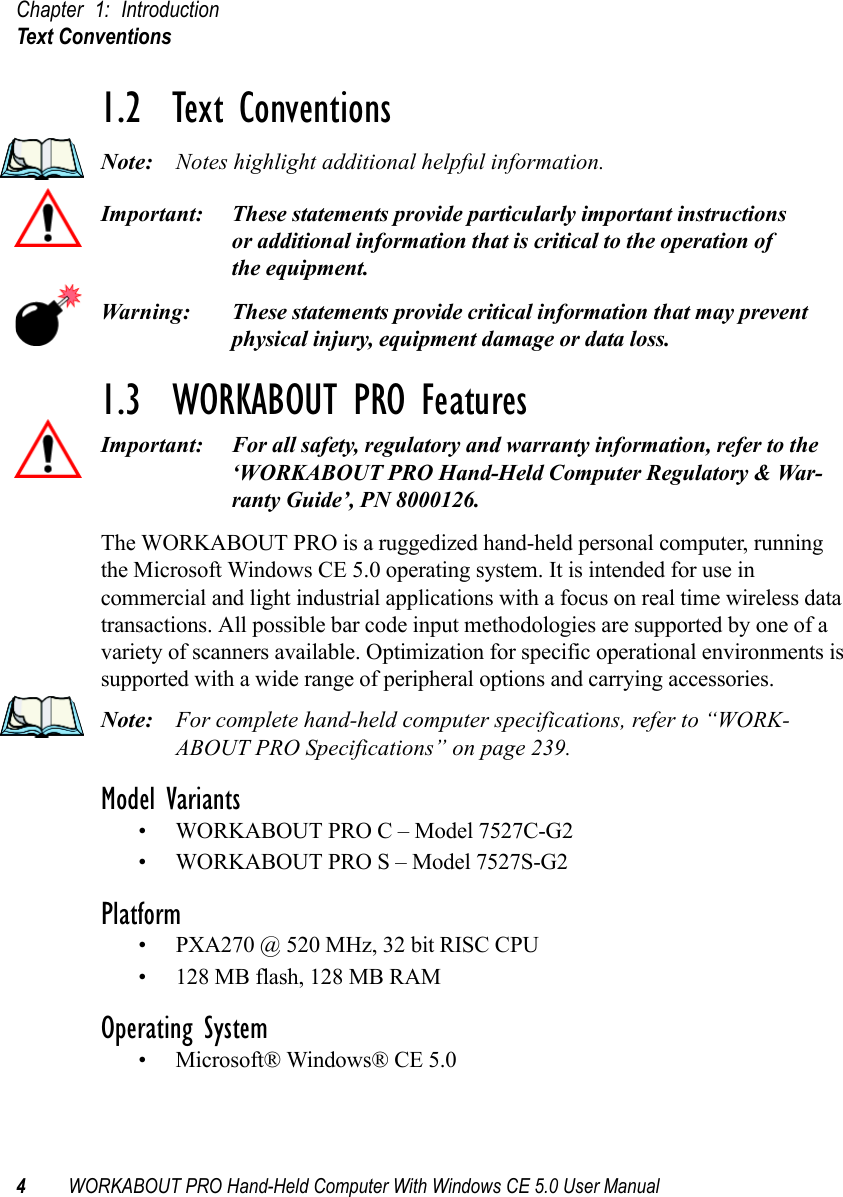 Chapter 1: IntroductionText Conventions4WORKABOUT PRO Hand-Held Computer With Windows CE 5.0 User Manual1.2  Text ConventionsNote: Notes highlight additional helpful information.Important: These statements provide particularly important instructions or additional information that is critical to the operation of the equipment.Warning: These statements provide critical information that may prevent physical injury, equipment damage or data loss.1.3  WORKABOUT PRO FeaturesImportant: For all safety, regulatory and warranty information, refer to the ‘WORKABOUT PRO Hand-Held Computer Regulatory &amp; War-ranty Guide’, PN 8000126.The WORKABOUT PRO is a ruggedized hand-held personal computer, running the Microsoft Windows CE 5.0 operating system. It is intended for use in commercial and light industrial applications with a focus on real time wireless data transactions. All possible bar code input methodologies are supported by one of a variety of scanners available. Optimization for specific operational environments is supported with a wide range of peripheral options and carrying accessories.Note: For complete hand-held computer specifications, refer to “WORK-ABOUT PRO Specifications” on page 239.Model Variants• WORKABOUT PRO C – Model 7527C-G2• WORKABOUT PRO S – Model 7527S-G2Platform• PXA270 @ 520 MHz, 32 bit RISC CPU• 128 MB flash, 128 MB RAMOperating System• Microsoft® Windows® CE 5.0