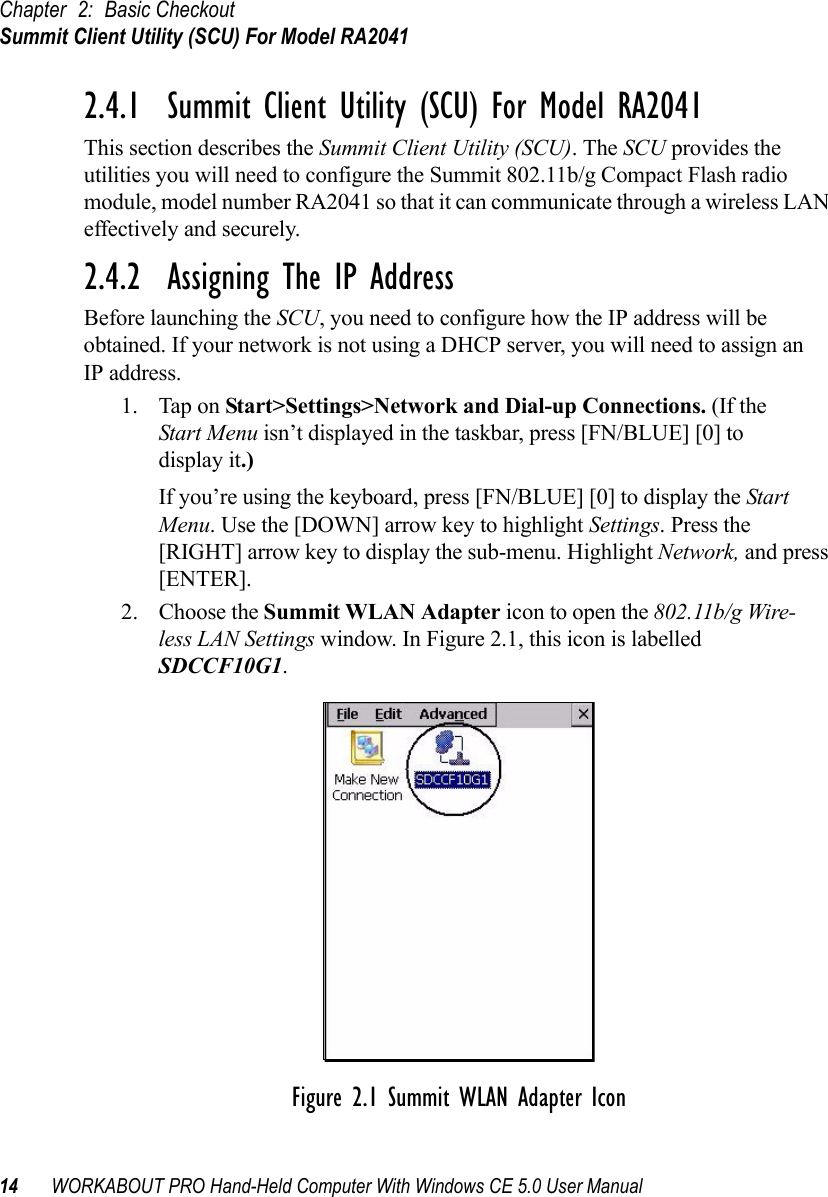 Chapter 2: Basic CheckoutSummit Client Utility (SCU) For Model RA204114 WORKABOUT PRO Hand-Held Computer With Windows CE 5.0 User Manual2.4.1  Summit Client Utility (SCU) For Model RA2041This section describes the Summit Client Utility (SCU). The SCU provides the utilities you will need to configure the Summit 802.11b/g Compact Flash radio module, model number RA2041 so that it can communicate through a wireless LAN effectively and securely. 2.4.2  Assigning The IP AddressBefore launching the SCU, you need to configure how the IP address will be obtained. If your network is not using a DHCP server, you will need to assign anIP address.1. Tap on Start&gt;Settings&gt;Network and Dial-up Connections. (If the Start Menu isn’t displayed in the taskbar, press [FN/BLUE] [0] to display it.)If you’re using the keyboard, press [FN/BLUE] [0] to display the Start Menu. Use the [DOWN] arrow key to highlight Settings. Press the [RIGHT] arrow key to display the sub-menu. Highlight Network, and press [ENTER].2. Choose the Summit WLAN Adapter icon to open the 802.11b/g Wire-less LAN Settings window. In Figure 2.1, this icon is labelled SDCCF10G1.Figure 2.1 Summit WLAN Adapter Icon