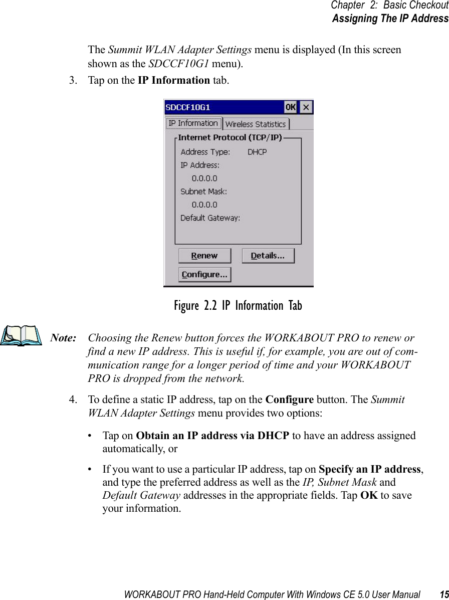 WORKABOUT PRO Hand-Held Computer With Windows CE 5.0 User Manual 15Chapter 2: Basic CheckoutAssigning The IP AddressThe Summit WLAN Adapter Settings menu is displayed (In this screen shown as the SDCCF10G1 menu). 3. Tap on the IP Information tab.Figure 2.2 IP Information TabNote: Choosing the Renew button forces the WORKABOUT PRO to renew or find a new IP address. This is useful if, for example, you are out of com-munication range for a longer period of time and your WORKABOUT PRO is dropped from the network.4. To define a static IP address, tap on the Configure button. The Summit WLAN Adapter Settings menu provides two options: • Tap on Obtain an IP address via DHCP to have an address assigned automatically, or • If you want to use a particular IP address, tap on Specify an IP address, and type the preferred address as well as the IP, Subnet Mask and Default Gateway addresses in the appropriate fields. Tap OK to save your information. 