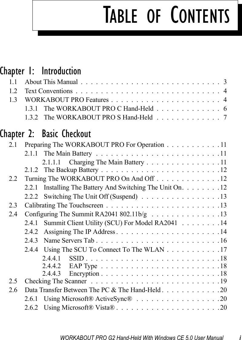 WORKABOUT PRO G2 Hand-Held With Windows CE 5.0 User Manual iTABLE OF CONTENTSChapter 1:  Introduction1.1 About This Manual ............................ 31.2 Text Conventions............................. 41.3 WORKABOUT PRO Features...................... 41.3.1 The WORKABOUT PRO C Hand-Held............. 61.3.2 The WORKABOUT PRO S Hand-Held.............7Chapter 2:  Basic Checkout2.1 Preparing The WORKABOUT PRO For Operation...........112.1.1 The Main Battery.........................112.1.1.1 Charging The Main Battery...............112.1.2 The Backup Battery . .......................122.2 Turning The WORKABOUT PRO On And Off.............122.2.1 Installing The Battery And Switching The Unit On........122.2.2 Switching The Unit Off (Suspend)................132.3 Calibrating The Touchscreen.......................132.4 Configuring The Summit RA2041 802.11b/g ..............132.4.1 Summit Client Utility (SCU) For Model RA2041 ........142.4.2 Assigning The IP Address.....................142.4.3 Name Servers Tab.........................162.4.4 Using The SCU To Connect To The WLAN . ..........172.4.4.1 SSID...........................182.4.4.2 EAP Type........................182.4.4.3 Encryption........................182.5 Checking The Scanner ..........................192.6 Data Transfer Between The PC &amp; The Hand-Held............202.6.1 Using Microsoft® ActiveSync® .................202.6.2 Using Microsoft® Vista®.....................20