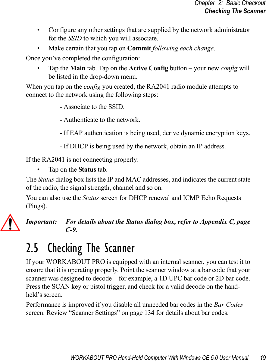 WORKABOUT PRO Hand-Held Computer With Windows CE 5.0 User Manual 19Chapter 2: Basic CheckoutChecking The Scanner• Configure any other settings that are supplied by the network administrator for the SSID to which you will associate. • Make certain that you tap on Commit following each change.Once you’ve completed the configuration:• Tap the Main tab. Tap on the Active Config button – your new config will be listed in the drop-down menu. When you tap on the config you created, the RA2041 radio module attempts to connect to the network using the following steps:- Associate to the SSID.- Authenticate to the network.- If EAP authentication is being used, derive dynamic encryption keys.- If DHCP is being used by the network, obtain an IP address.If the RA2041 is not connecting properly:• Tap on the Status tab.The Status dialog box lists the IP and MAC addresses, and indicates the current state of the radio, the signal strength, channel and so on. You can also use the Status screen for DHCP renewal and ICMP Echo Requests (Pings).Important: For details about the Status dialog box, refer to Appendix C, page C-9.2.5  Checking The ScannerIf your WORKABOUT PRO is equipped with an internal scanner, you can test it to ensure that it is operating properly. Point the scanner window at a bar code that your scanner was designed to decode—for example, a 1D UPC bar code or 2D bar code. Press the SCAN key or pistol trigger, and check for a valid decode on the hand-held’s screen.Performance is improved if you disable all unneeded bar codes in the Bar Codes screen. Review “Scanner Settings” on page 134 for details about bar codes.