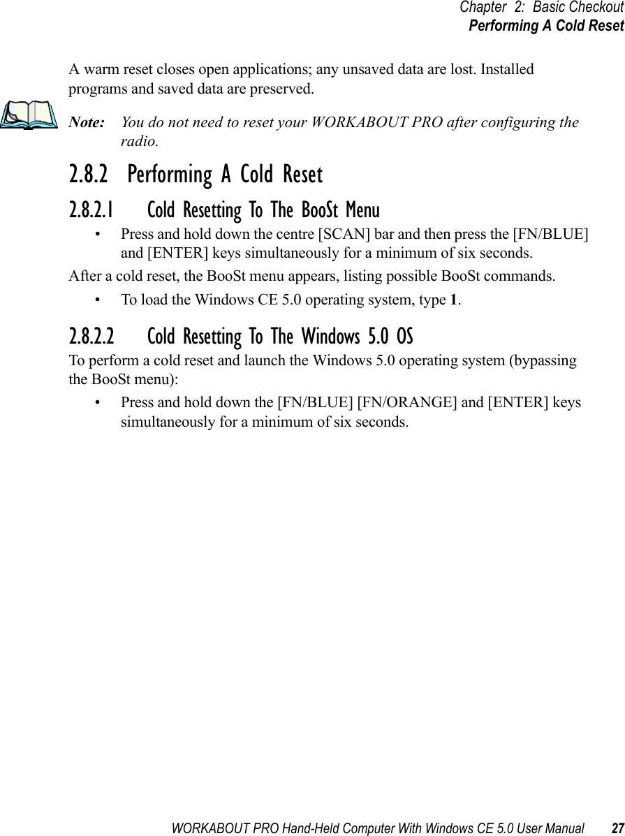 WORKABOUT PRO Hand-Held Computer With Windows CE 5.0 User Manual 27Chapter 2: Basic CheckoutPerforming A Cold ResetA warm reset closes open applications; any unsaved data are lost. Installed programs and saved data are preserved. Note: You do not need to reset your WORKABOUT PRO after configuring the radio.2.8.2  Performing A Cold Reset2.8.2.1 Cold Resetting To The BooSt Menu• Press and hold down the centre [SCAN] bar and then press the [FN/BLUE] and [ENTER] keys simultaneously for a minimum of six seconds.After a cold reset, the BooSt menu appears, listing possible BooSt commands.• To load the Windows CE 5.0 operating system, type 1.2.8.2.2 Cold Resetting To The Windows 5.0 OSTo perform a cold reset and launch the Windows 5.0 operating system (bypassing the BooSt menu):• Press and hold down the [FN/BLUE] [FN/ORANGE] and [ENTER] keys simultaneously for a minimum of six seconds.