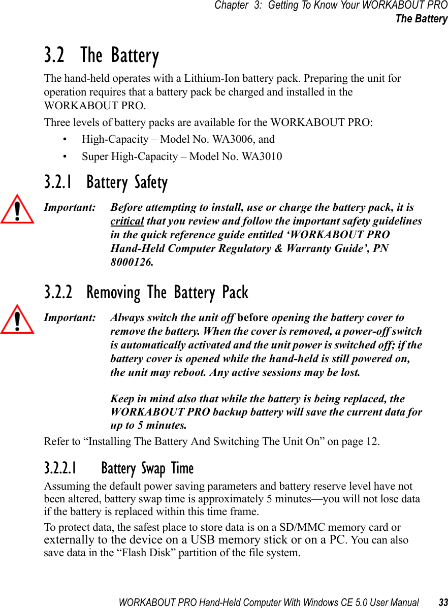 WORKABOUT PRO Hand-Held Computer With Windows CE 5.0 User Manual 33Chapter 3: Getting To Know Your WORKABOUT PROThe Battery3.2  The BatteryThe hand-held operates with a Lithium-Ion battery pack. Preparing the unit for operation requires that a battery pack be charged and installed in the WORKABOUT PRO.Three levels of battery packs are available for the WORKABOUT PRO:• High-Capacity – Model No. WA3006, and • Super High-Capacity – Model No. WA30103.2.1  Battery SafetyImportant: Before attempting to install, use or charge the battery pack, it is critical that you review and follow the important safety guidelines in the quick reference guide entitled ‘WORKABOUT PRO Hand-Held Computer Regulatory &amp; Warranty Guide’, PN 8000126.3.2.2  Removing The Battery PackImportant: Always switch the unit off before opening the battery cover to remove the battery. When the cover is removed, a power-off switch is automatically activated and the unit power is switched off; if the battery cover is opened while the hand-held is still powered on, the unit may reboot. Any active sessions may be lost. Keep in mind also that while the battery is being replaced, the WORKABOUT PRO backup battery will save the current data for up to 5 minutes.Refer to “Installing The Battery And Switching The Unit On” on page 12.3.2.2.1 Battery Swap TimeAssuming the default power saving parameters and battery reserve level have not been altered, battery swap time is approximately 5 minutes—you will not lose data if the battery is replaced within this time frame.To protect data, the safest place to store data is on a SD/MMC memory card or externally to the device on a USB memory stick or on a PC. You can also save data in the “Flash Disk” partition of the file system.