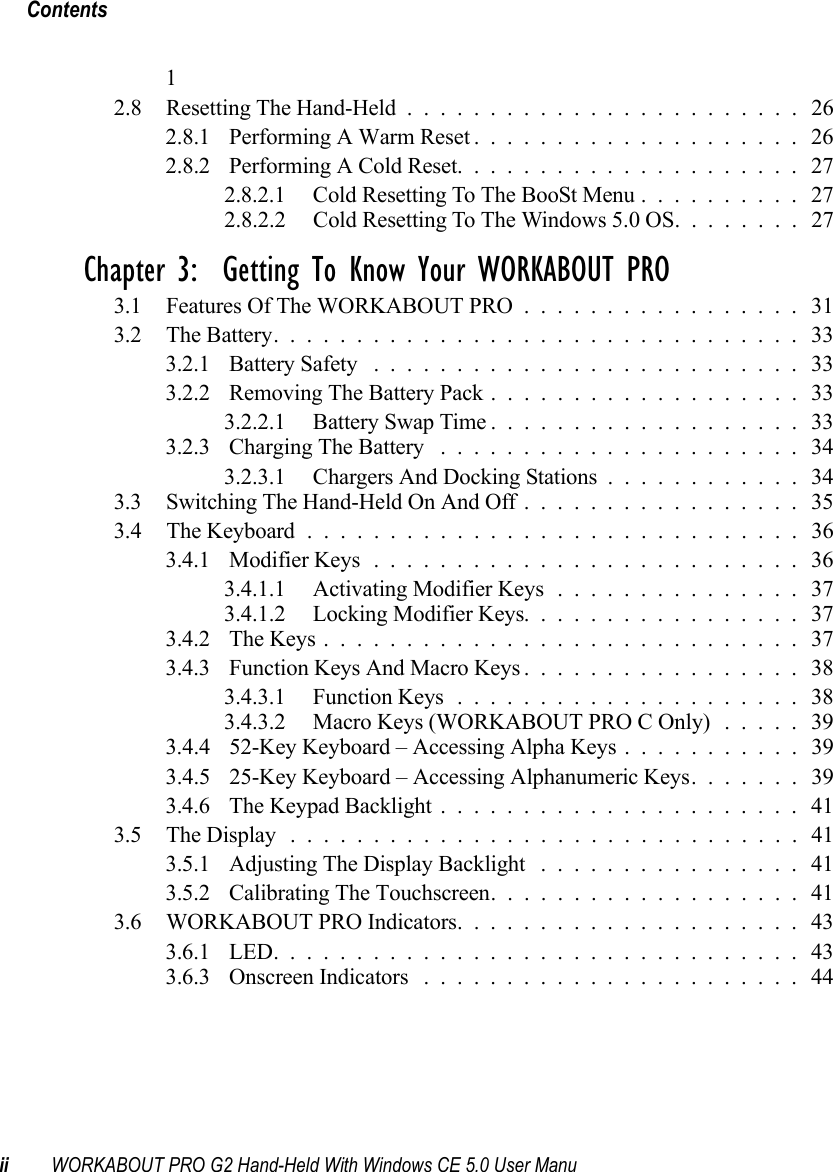 Contentsii WORKABOUT PRO G2 Hand-Held With Windows CE 5.0 User Manu12.8 Resetting The Hand-Held........................ 262.8.1 Performing A Warm Reset.................... 262.8.2 Performing A Cold Reset..................... 272.8.2.1 Cold Resetting To The BooSt Menu.......... 272.8.2.2 Cold Resetting To The Windows 5.0 OS. . ...... 27Chapter 3:  Getting To Know Your WORKABOUT PRO3.1 Features Of The WORKABOUT PRO................. 313.2 The Battery................................333.2.1 Battery Safety .......................... 333.2.2 Removing The Battery Pack...................333.2.2.1 Battery Swap Time...................333.2.3 Charging The Battery ...................... 343.2.3.1 Chargers And Docking Stations............343.3 Switching The Hand-Held On And Off................. 353.4 The Keyboard .............................. 363.4.1 Modifier Keys..........................363.4.1.1 Activating Modifier Keys............... 373.4.1.2 Locking Modifier Keys................. 373.4.2 The Keys............................. 373.4.3 Function Keys And Macro Keys.................383.4.3.1 Function Keys.....................383.4.3.2 Macro Keys (WORKABOUT PRO C Only) ..... 393.4.4 52-Key Keyboard – Accessing Alpha Keys ........... 393.4.5 25-Key Keyboard – Accessing Alphanumeric Keys. ...... 393.4.6 The Keypad Backlight...................... 413.5 The Display............................... 413.5.1 Adjusting The Display Backlight ................413.5.2 Calibrating The Touchscreen...................413.6 WORKABOUT PRO Indicators..................... 433.6.1 LED................................ 433.6.3 Onscreen Indicators ....................... 44