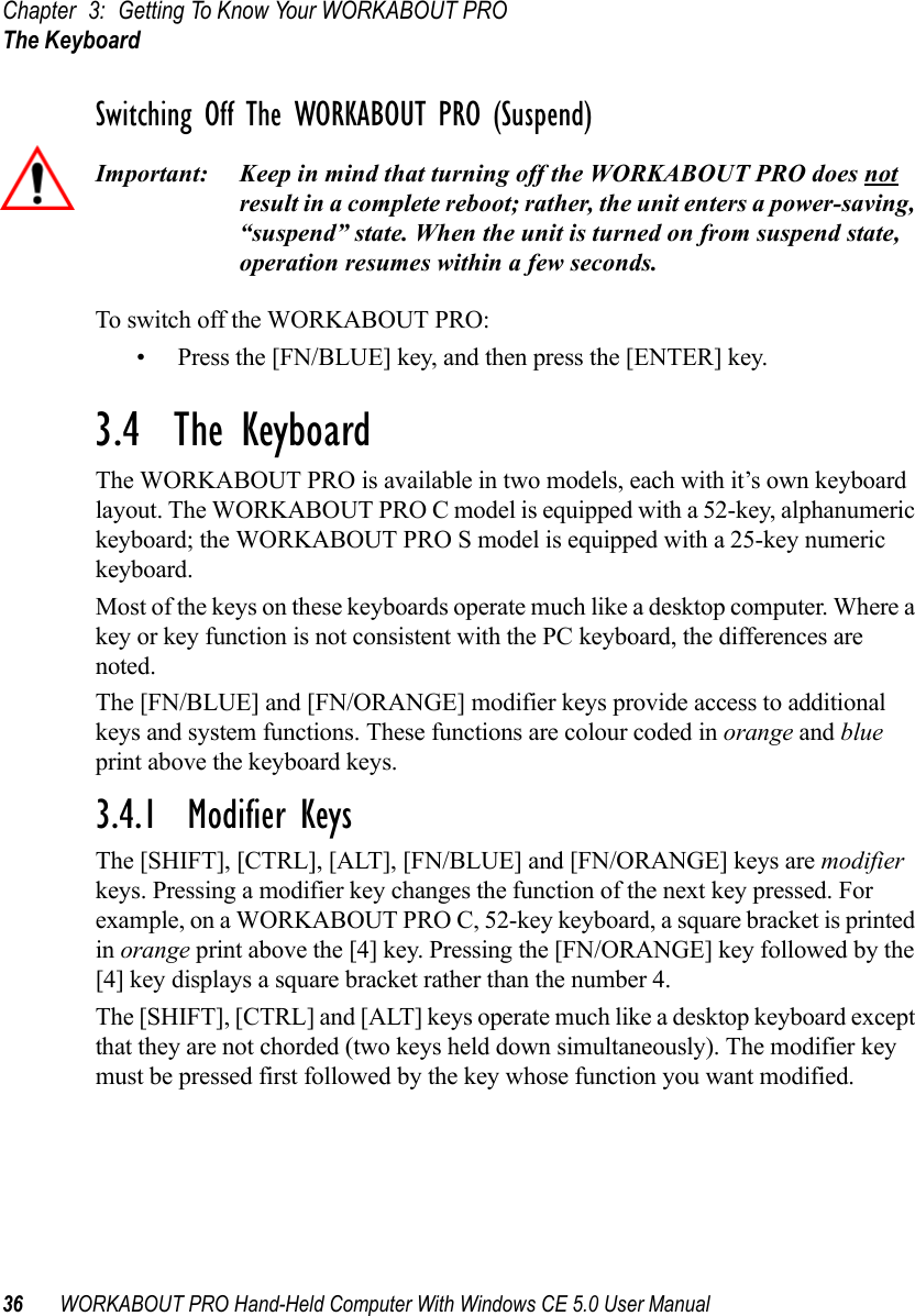 Chapter 3: Getting To Know Your WORKABOUT PROThe Keyboard36 WORKABOUT PRO Hand-Held Computer With Windows CE 5.0 User ManualSwitching Off The WORKABOUT PRO (Suspend)Important: Keep in mind that turning off the WORKABOUT PRO does not result in a complete reboot; rather, the unit enters a power-saving, “suspend” state. When the unit is turned on from suspend state, operation resumes within a few seconds. To switch off the WORKABOUT PRO:• Press the [FN/BLUE] key, and then press the [ENTER] key.3.4  The KeyboardThe WORKABOUT PRO is available in two models, each with it’s own keyboard layout. The WORKABOUT PRO C model is equipped with a 52-key, alphanumeric keyboard; the WORKABOUT PRO S model is equipped with a 25-key numeric keyboard.Most of the keys on these keyboards operate much like a desktop computer. Where a key or key function is not consistent with the PC keyboard, the differences are noted.The [FN/BLUE] and [FN/ORANGE] modifier keys provide access to additional keys and system functions. These functions are colour coded in orange and blue print above the keyboard keys.3.4.1  Modifier KeysThe [SHIFT], [CTRL], [ALT], [FN/BLUE] and [FN/ORANGE] keys are modifier keys. Pressing a modifier key changes the function of the next key pressed. For example, on a WORKABOUT PRO C, 52-key keyboard, a square bracket is printed in orange print above the [4] key. Pressing the [FN/ORANGE] key followed by the [4] key displays a square bracket rather than the number 4. The [SHIFT], [CTRL] and [ALT] keys operate much like a desktop keyboard except that they are not chorded (two keys held down simultaneously). The modifier key must be pressed first followed by the key whose function you want modified.