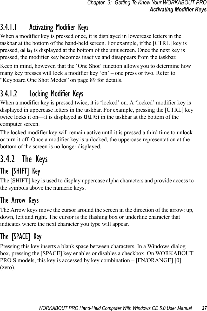 WORKABOUT PRO Hand-Held Computer With Windows CE 5.0 User Manual 37Chapter 3: Getting To Know Your WORKABOUT PROActivating Modifier Keys3.4.1.1 Activating Modifier KeysWhen a modifier key is pressed once, it is displayed in lowercase letters in the taskbar at the bottom of the hand-held screen. For example, if the [CTRL] key is pressed, ctrl key is displayed at the bottom of the unit screen. Once the next key is pressed, the modifier key becomes inactive and disappears from the taskbar. Keep in mind, however, that the ‘One Shot’ function allows you to determine how many key presses will lock a modifier key ‘on’ – one press or two. Refer to “Keyboard One Shot Modes” on page 89 for details.3.4.1.2 Locking Modifier KeysWhen a modifier key is pressed twice, it is ‘locked’ on. A ‘locked’ modifier key is displayed in uppercase letters in the taskbar. For example, pressing the [CTRL] key twice locks it on—it is displayed as CTRL KEY in the taskbar at the bottom of the computer screen.The locked modifier key will remain active until it is pressed a third time to unlock or turn it off. Once a modifier key is unlocked, the uppercase representation at the bottom of the screen is no longer displayed.3.4.2  The KeysThe [SHIFT] KeyThe [SHIFT] key is used to display uppercase alpha characters and provide access to the symbols above the numeric keys.The Arrow KeysThe Arrow keys move the cursor around the screen in the direction of the arrow: up, down, left and right. The cursor is the flashing box or underline character that indicates where the next character you type will appear.The [SPACE] KeyPressing this key inserts a blank space between characters. In a Windows dialog box, pressing the [SPACE] key enables or disables a checkbox. On WORKABOUT PRO S models, this key is accessed by key combination – [FN/ORANGE] [0] (zero).