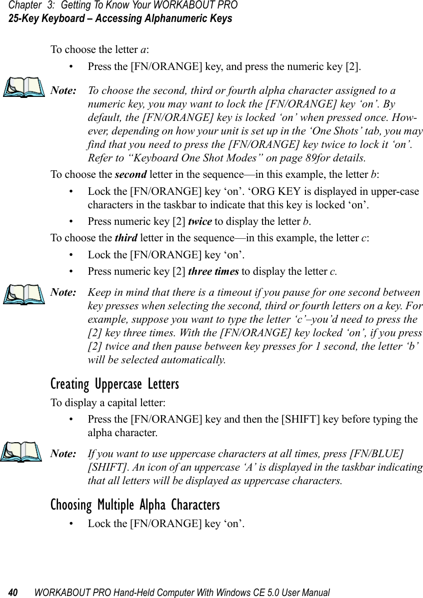 Chapter 3: Getting To Know Your WORKABOUT PRO25-Key Keyboard – Accessing Alphanumeric Keys40 WORKABOUT PRO Hand-Held Computer With Windows CE 5.0 User ManualTo choose the letter a:• Press the [FN/ORANGE] key, and press the numeric key [2].Note: To choose the second, third or fourth alpha character assigned to a numeric key, you may want to lock the [FN/ORANGE] key ‘on’. By default, the [FN/ORANGE] key is locked ‘on’ when pressed once. How-ever, depending on how your unit is set up in the ‘One Shots’ tab, you may find that you need to press the [FN/ORANGE] key twice to lock it ‘on’. Refer to “Keyboard One Shot Modes” on page 89for details.To choose the second letter in the sequence—in this example, the letter b:• Lock the [FN/ORANGE] key ‘on’. ‘ORG KEY is displayed in upper-case characters in the taskbar to indicate that this key is locked ‘on’.• Press numeric key [2] twice to display the letter b.To choose the third letter in the sequence—in this example, the letter c:• Lock the [FN/ORANGE] key ‘on’. • Press numeric key [2] three times to display the letter c.Note: Keep in mind that there is a timeout if you pause for one second between key presses when selecting the second, third or fourth letters on a key. For example, suppose you want to type the letter ‘c’–you’d need to press the [2] key three times. With the [FN/ORANGE] key locked ‘on’, if you press [2] twice and then pause between key presses for 1 second, the letter ‘b’ will be selected automatically.Creating Uppercase LettersTo display a capital letter:• Press the [FN/ORANGE] key and then the [SHIFT] key before typing the alpha character.Note: If you want to use uppercase characters at all times, press [FN/BLUE] [SHIFT]. An icon of an uppercase ‘A’ is displayed in the taskbar indicating that all letters will be displayed as uppercase characters.Choosing Multiple Alpha Characters• Lock the [FN/ORANGE] key ‘on’.