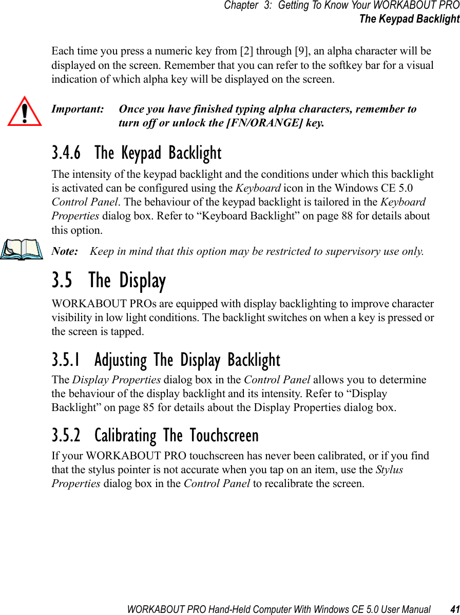 WORKABOUT PRO Hand-Held Computer With Windows CE 5.0 User Manual 41Chapter 3: Getting To Know Your WORKABOUT PROThe Keypad BacklightEach time you press a numeric key from [2] through [9], an alpha character will be displayed on the screen. Remember that you can refer to the softkey bar for a visual indication of which alpha key will be displayed on the screen.Important: Once you have finished typing alpha characters, remember to turn off or unlock the [FN/ORANGE] key.3.4.6  The Keypad BacklightThe intensity of the keypad backlight and the conditions under which this backlight is activated can be configured using the Keyboard icon in the Windows CE 5.0 Control Panel. The behaviour of the keypad backlight is tailored in the Keyboard Properties dialog box. Refer to “Keyboard Backlight” on page 88 for details about this option.Note: Keep in mind that this option may be restricted to supervisory use only.3.5  The DisplayWORKABOUT PROs are equipped with display backlighting to improve character visibility in low light conditions. The backlight switches on when a key is pressed or the screen is tapped.3.5.1  Adjusting The Display BacklightThe Display Properties dialog box in the Control Panel allows you to determine the behaviour of the display backlight and its intensity. Refer to “Display Backlight” on page 85 for details about the Display Properties dialog box.3.5.2  Calibrating The TouchscreenIf your WORKABOUT PRO touchscreen has never been calibrated, or if you find that the stylus pointer is not accurate when you tap on an item, use the Stylus Properties dialog box in the Control Panel to recalibrate the screen.